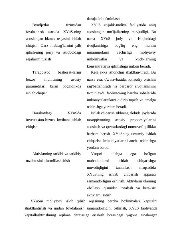 darajasini ta'minlash
Byudjetlar
 
tizimidan
foydalanish  asosida  XYuS-ning
asoslangan biznes re-jasini ishlab
chiqish. Qarz mablag'larnini  jalb
qilish-ning  joriy  va  istiqboldagi
rejalarini tuzish
XYuS  xo'jalik-moliya  faoliyatida  aniq
asoslangan  mo'ljallarning  mavjudligi.  Bu
narsa  XYuS  joriy  va  istiqboldagi
rivojlanishiga  bog'liq  eng
 muhim
muammolarni  yechishga  moliyaviy
imkoniyatlar
 
va
 
kuch-larning
konsentratsiya qilinishiga imkon beradi.
Taraqqiyot
 
bashorat-larini
bozor
 
muhitining
 
asosiy
parametrlari  bilan 
bog'liqlikda
ishlab chiqish
Kelajakka ishonchni shakllan-tiradi. Bu
narsa esa, o'z navbatida, iqtisodiy o'sishni
rag'batlantiradi  va barqaror  rivojlanishini
ta'minlaydi, faoliyatning barcha sohalarida
imkoniyatlarnilarni qidirib topish va amalga
oshirishga yordam beradi.
Harakatdagi
 
XYuSda
investitsion-biznes loyihani  ishlab
chiqish
Ishlab chiqarish siklining alohida joylarida
taraqqiyotning  asosiy  proporsiyalarini
asoslash va quwatlardagi nomuvofiqlilikka
barham berish. XYuSning umumiy  ishlab
chiqarish imkoniyatlarini  ancha oshirishga
yordam beradi
Aktivlarning tarkibi va tarkibiy
tuzilmasini takomillashtirish
Yuqori
 
talabga
 
ega
 
bo'lgan
mahsulotlarni
 
ishlab
 
chiqarishga
muvofiqligini
 
ta'minlash
 
maqsadida
XYuSning  ishlab  chiqarish  apparati
samaradorligini oshirish. Aktivlarni ularning
«ballast»  qismidan  tozalash  va  keraksiz
aktivlarni sotish
XYuSni moliyaviy isloh qilish rejasining barcha bo'linmalari kapitalni
shakllantirish va undan foydalanish samaradorligini oshirish,  XYuS faoliyatida
kapitallashtirishning oqilona darajasiga erishish borasidagi yagona asoslangan

