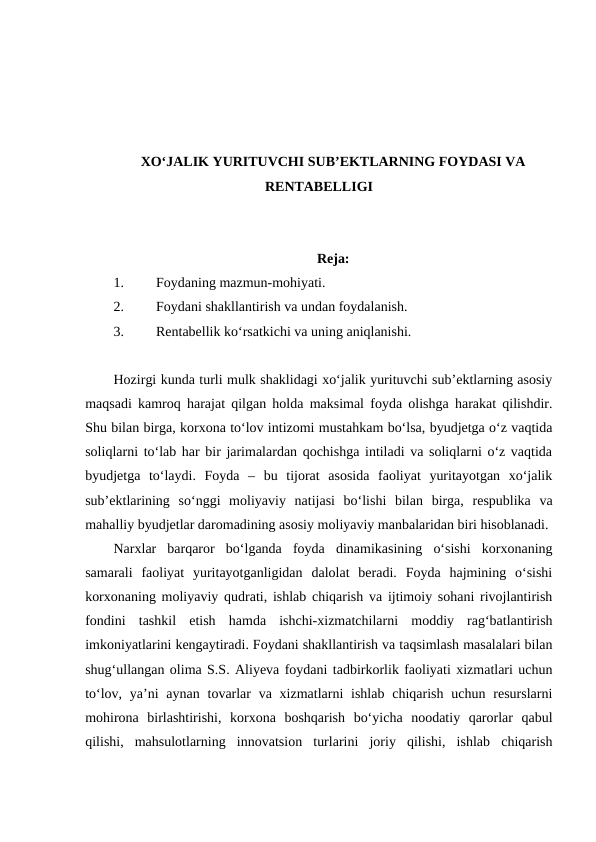 XO‘JALIK YURITUVCHI SUB’EKTLARNING FOYDASI VA
RENTABELLIGI
Reja:
1.
Foydaning mazmun-mohiyati.
2.
Foydani shakllantirish va undan foydalanish.
3.
Rentabellik ko‘rsatkichi va uning aniqlanishi. 
Hozirgi kunda turli mulk shaklidagi xo‘jalik yurituvchi sub’ektlarning asosiy
maqsadi kamroq harajat qilgan holda maksimal foyda olishga harakat qilishdir.
Shu bilan birga, korxona to‘lov intizomi mustahkam bo‘lsa, byudjetga o‘z vaqtida
soliqlarni to‘lab har bir jarimalardan qochishga intiladi va soliqlarni o‘z vaqtida
byudjetga  to‘laydi.  Foyda  –  bu  tijorat  asosida  faoliyat  yuritayotgan  xo‘jalik
sub’ektlarining  so‘nggi  moliyaviy  natijasi  bo‘lishi  bilan  birga,  respublika  va
mahalliy byudjetlar daromadining asosiy moliyaviy manbalaridan biri hisoblanadi.
Narxlar  barqaror  bo‘lganda  foyda  dinamikasining  o‘sishi  korxonaning
samarali  faoliyat  yuritayotganligidan  dalolat  beradi.  Foyda  hajmining  o‘sishi
korxonaning moliyaviy qudrati, ishlab chiqarish va ijtimoiy sohani rivojlantirish
fondini  tashkil  etish  hamda  ishchi-xizmatchilarni  moddiy  rag‘batlantirish
imkoniyatlarini kengaytiradi. Foydani shakllantirish va taqsimlash masalalari bilan
shug‘ullangan olima S.S. Aliyeva foydani tadbirkorlik faoliyati xizmatlari uchun
to‘lov, ya’ni  aynan tovarlar  va xizmatlarni  ishlab  chiqarish  uchun resurslarni
mohirona  birlashtirishi,  korxona  boshqarish  bo‘yicha  noodatiy  qarorlar  qabul
qilishi,  mahsulotlarning  innovatsion  turlarini  joriy  qilishi,  ishlab  chiqarish
