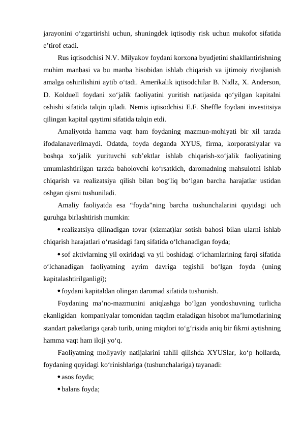 jarayonini o‘zgartirishi uchun, shuningdek iqtisodiy risk uchun mukofot sifatida
e’tirof etadi.
Rus iqtisodchisi N.V. Milyakov foydani korxona byudjetini shakllantirishning
muhim manbasi va bu manba hisobidan ishlab chiqarish va ijtimoiy rivojlanish
amalga oshirilishini aytib o‘tadi. Amerikalik iqtisodchilar B. Nidlz, X. Anderson,
D. Kolduell  foydani  xo‘jalik faoliyatini  yuritish  natijasida  qo‘yilgan kapitalni
oshishi sifatida talqin qiladi. Nemis iqtisodchisi E.F. Sheffle foydani investitsiya
qilingan kapital qaytimi sifatida talqin etdi.
Amaliyotda hamma vaqt ham foydaning mazmun-mohiyati bir xil tarzda
ifodalanaverilmaydi.  Odatda,  foyda  deganda  XYUS,  firma,  korporatsiyalar  va
boshqa  xo‘jalik  yurituvchi  sub’ektlar  ishlab  chiqarish-xo‘jalik  faoliyatining
umumlashtirilgan tarzda baholovchi ko‘rsatkich, daromadning mahsulotni ishlab
chiqarish va realizatsiya qilish bilan bog‘liq bo‘lgan barcha harajatlar ustidan
oshgan qismi tushuniladi. 
Amaliy  faoliyatda  esa  “foyda”ning  barcha  tushunchalarini  quyidagi  uch
guruhga birlashtirish mumkin:
realizatsiya qilinadigan tovar (xizmat)lar sotish bahosi bilan ularni ishlab
chiqarish harajatlari o‘rtasidagi farq sifatida o‘lchanadigan foyda;
sof aktivlarning yil oxiridagi va yil boshidagi o‘lchamlarining farqi sifatida
o‘lchanadigan  faoliyatning  ayrim  davriga  tegishli  bo‘lgan  foyda  (uning
kapitalashtirilganligi);
foydani kapitaldan olingan daromad sifatida tushunish.
Foydaning  ma’no-mazmunini  aniqlashga  bo‘lgan  yondoshuvning  turlicha
ekanligidan  kompaniyalar tomonidan taqdim etaladigan hisobot ma’lumotlarining
standart paketlariga qarab turib, uning miqdori to‘g‘risida aniq bir fikrni aytishning
hamma vaqt ham iloji yo‘q.
Faoliyatning moliyaviy natijalarini tahlil qilishda XYUSlar, ko‘p hollarda,
foydaning quyidagi ko‘rinishlariga (tushunchalariga) tayanadi:
asos foyda;
balans foyda;
