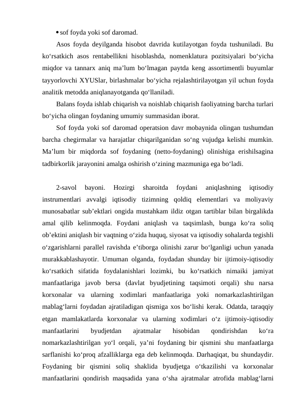 sof foyda yoki sof daromad.
Asos foyda deyilganda hisobot davrida kutilayotgan foyda tushuniladi. Bu
ko‘rsatkich asos rentabellikni hisoblashda,  nomenklatura pozitsiyalari  bo‘yicha
miqdor va tannarx aniq ma’lum bo‘lmagan paytda keng assortimentli buyumlar
tayyorlovchi XYUSlar, birlashmalar bo‘yicha rejalashtirilayotgan yil uchun foyda
analitik metodda aniqlanayotganda qo‘llaniladi.
Balans foyda ishlab chiqarish va noishlab chiqarish faoliyatning barcha turlari
bo‘yicha olingan foydaning umumiy summasidan iborat.
Sof foyda yoki sof daromad operatsion davr mobaynida olingan tushumdan
barcha chegirmalar va harajatlar chiqarilganidan so‘ng vujudga kelishi mumkin.
Ma’lum  bir  miqdorda sof  foydaning (netto-foydaning)  olinishiga  erishilsagina
tadbirkorlik jarayonini amalga oshirish o‘zining mazmuniga ega bo‘ladi. 
2-savol  bayoni.  Hozirgi  sharoitda  foydani  aniqlashning  iqtisodiy
instrumentlari  avvalgi  iqtisodiy  tizimning  qoldiq  elementlari  va  moliyaviy
munosabatlar sub’ektlari ongida mustahkam ildiz otgan tartiblar bilan birgalikda
amal  qilib  kelinmoqda.  Foydani  aniqlash  va  taqsimlash,  bunga  ko‘ra  soliq
ob’ektini aniqlash bir vaqtning o‘zida huquq, siyosat va iqtisodiy sohalarda tegishli
o‘zgarishlarni parallel ravishda e’tiborga olinishi zarur bo‘lganligi uchun yanada
murakkablashayotir. Umuman olganda, foydadan shunday bir ijtimoiy-iqtisodiy
ko‘rsatkich  sifatida  foydalanishlari  lozimki,  bu  ko‘rsatkich  nimaiki  jamiyat
manfaatlariga  javob  bersa  (davlat  byudjetining  taqsimoti  orqali)  shu  narsa
korxonalar  va  ularning  xodimlari  manfaatlariga  yoki  nomarkazlashtirilgan
mablag‘larni foydadan ajratiladigan qismiga xos bo‘lishi kerak. Odatda, taraqqiy
etgan  mamlakatlarda  korxonalar  va  ularning  xodimlari  o‘z  ijtimoiy-iqtisodiy
manfaatlarini  byudjetdan  ajratmalar  hisobidan  qondirishdan  ko‘ra
nomarkazlashtirilgan yo‘l orqali, ya’ni foydaning bir qismini shu manfaatlarga
sarflanishi ko‘proq afzalliklarga ega deb kelinmoqda. Darhaqiqat, bu shundaydir.
Foydaning  bir  qismini  soliq  shaklida  byudjetga  o‘tkazilishi  va  korxonalar
manfaatlarini qondirish maqsadida yana o‘sha ajratmalar atrofida mablag‘larni
