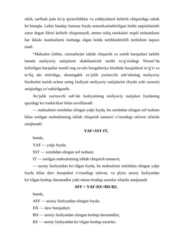 olish, sarflash juda ko‘p qiyinchiliklar va ziddiyatlarni keltirib chiqarishga sabab
bo‘lmoqda. Lekin bunday hamma foyda nomarkazlashtirilgan holda taqsimlanishi
zarur degan fikrni keltirib chiqarmaydi, ammo soliq stavkalari orqali tushumlarni
har ikkala manfaatlarni inobatga olgan holda tartiblashtirilib turilishini taqozo
etadi.
“Mahsulot (ishlar, xizmatlar)ni ishlab chiqarish va sotish harajatlari tarkibi
hamda  moliyaviy  natijalarni  shakllantirish  tartibi  to‘g‘risidagi  Nizom”da
keltirilgan harajatlar tasnifi eng avvalo buxgalteriya hisobida harajatlarni to‘g‘ri va
to‘liq  aks  ettirishga,  shuningdek  xo‘jalik  yurituvchi  sub’ektning  moliyaviy
hisobotini tuzish uchun uning faoliyati moliyaviy natijalarini (foyda yoki zararni)
aniqlashga yo‘naltirilgandir.
Xo‘jalik  yurituvchi  sub’ekt  faoliyatining  moliyaviy  natijalari  foydaning
quyidagi ko‘rsatkichlari bilan tavsiflanadi:
— mahsulotni sotishdan olingan yalpi foyda, bu sotishdan olingan sof tushum
bilan sotilgan mahsulotning ishlab chiqarish tannarxi o‘rtasidagi tafovut sifatida
aniqlanadi:
YAF=SST-IT,
bunda,
YAF — yalpi foyda;
SST — sotishdan olingan sof tushum;
IT — sotilgan mahsulotning ishlab chiqarish tannarxi;
— asosiy faoliyatdan ko‘rilgan foyda, bu mahsulotni sotishdan olingan yalpi
foyda  bilan  davr  harajatlari  o‘rtasidagi  tafovut,  va  plyus  asosiy  faoliyatdan
ko‘rilgan boshqa daromadlar yoki minus boshqa zararlar sifatida aniqlanadi:
AFF = YAF-DX+BD-BZ,
bunda,
AFF — asosiy faoliyatdan olingan foyda;
DX — davr harajatlari;
BD — asosiy faoliyatdan olingan boshqa daromadlar;
BZ — asosiy faoliyatdan ko‘rilgan boshqa zararlar;
