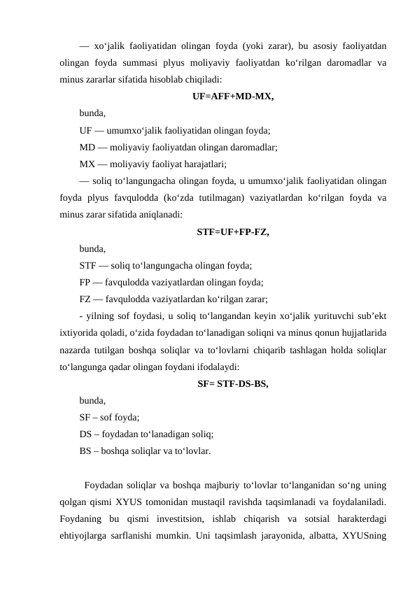 — xo‘jalik faoliyatidan olingan foyda (yoki zarar), bu asosiy faoliyatdan
olingan  foyda  summasi  plyus  moliyaviy  faoliyatdan  ko‘rilgan  daromadlar  va
minus zararlar sifatida hisoblab chiqiladi:
UF=AFF+MD-MX,
bunda,
UF — umumxo‘jalik faoliyatidan olingan foyda;
MD — moliyaviy faoliyatdan olingan daromadlar;
MX — moliyaviy faoliyat harajatlari;
— soliq to‘langungacha olingan foyda, u umumxo‘jalik faoliyatidan olingan
foyda  plyus  favqulodda  (ko‘zda  tutilmagan)  vaziyatlardan  ko‘rilgan  foyda  va
minus zarar sifatida aniqlanadi:
STF=UF+FP-FZ,
bunda,
STF — soliq to‘langungacha olingan foyda;
FP — favqulodda vaziyatlardan olingan foyda;
FZ — favqulodda vaziyatlardan ko‘rilgan zarar;
- yilning sof foydasi, u soliq to‘langandan keyin xo‘jalik yurituvchi sub’ekt
ixtiyorida qoladi, o‘zida foydadan to‘lanadigan soliqni va minus qonun hujjatlarida
nazarda tutilgan boshqa soliqlar va to‘lovlarni chiqarib tashlagan holda soliqlar
to‘langunga qadar olingan foydani ifodalaydi:
SF= STF-DS-BS,
bunda,
SF – sof foyda;
DS – foydadan to‘lanadigan soliq;
BS – boshqa soliqlar va to‘lovlar.
Foydadan soliqlar va boshqa majburiy to‘lovlar to‘langanidan so‘ng uning
qolgan qismi XYUS tomonidan mustaqil ravishda taqsimlanadi va foydalaniladi.
Foydaning  bu  qismi  investitsion,  ishlab  chiqarish  va  sotsial  harakterdagi
ehtiyojlarga sarflanishi mumkin. Uni taqsimlash jarayonida, albatta, XYUSning
