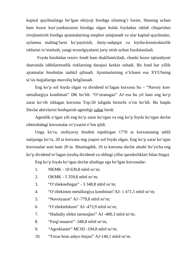 kapital quyilmalarga bo‘lgan ehtiyoji hisobga olinmog‘i lozim. Shuning uchun
ham  bozor  kon’yunkturasini  hisobga  olgan holda foydadan ishlab  chiqarishni
rivojlantirish fondiga ajratmalarning miqdori aniqlanadi va ular kapital quyilmalar,
aylanma  mablag‘larni  ko‘paytirish,  ilmiy-tadqiqot  va  loyiha-konstruktorlik
ishlarini ta’minlash, yangi texnolgiyalarni joriy etish uchun foydalaniladi.
Foyda hisobidan rezerv fondi ham shakllantiriladi, chunki bozor iqtisodiyoti
sharoitida ishbilarmonlik risklarning darajasi keskin oshadi. Bu fond har yillik
ajratmalar  hisobidan  tashkil  qilinadi.  Ajratmalarning  o‘lchami  esa  XYUSning
ta’sis hujjatlariga muvofiq belgilanadi.
Eng ko‘p sof foyda olgan va dividend to‘lagan korxona bu – “Navoiy kon-
metallurgiya kombinati” DK bo‘ldi. “O‘ztransgaz” AJ esa bu yil ham eng ko‘p
zarar ko‘rib ishlagan korxona Top-20 taligida birinchi o‘rin bo‘ldi. Bu haqda
Davlat aktivlarini boshqarish agentligi xabar berdi.
Agentlik o‘tgan yili eng ko‘p zarar ko‘rgan va eng ko‘p foyda ko‘rgan davlat
ishtirokidagi korxonalar ro‘yxatini e’lon qildi.
Unga  ko‘ra,  moliyaviy  hisobot  topshirgan  1770  ta  korxonaning  tahlil
natijasiga ko‘ra, 20 ta korxona eng yuqori sof foyda olgan. Eng ko‘p zarar ko‘rgan
korxonalar soni ham 20 ta. Shuningdek, 10 ta korxona davlat ulushi bo‘yicha eng
ko‘p dividend to‘lagan (oraliq dividend va oldingi yillar qarzdorliklari bilan birga).
Eng ko‘p foyda ko‘rgan davlat ulushiga ega bo‘lgan korxonalar:
1.
NKMK - 10 639,8 mlrd so‘m;
2.
OKMK - 5 359,8 mlrd so‘m;
3.
“O‘zbekneftegaz” - 3 348,8 mlrd so‘m;
4.
“O‘zbekiston metallurgiya kombinati”AJ- 1 471,5 mlrd so‘m;
5.
“Navoiyazot” AJ -779,8 mlrd so‘m;
6.
“O‘zbektelekom” AJ -473,9 mlrd so‘m;
7.
“Hududiy elektr tarmoqlari” AJ -400,3 mlrd so‘m;
8.
“Farg‘onaazot” -348,8 mlrd so‘m;
9.
“Agroklaster” MCHJ -194,8 mlrd so‘m;
10.
“Tovar hom ashyo birjasi” AJ-140,1 mlrd so‘m.
