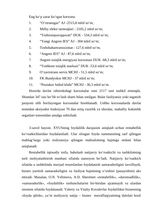 Eng ko‘p zarar ko‘rgan korxona:
1.
“O‘ztransgaz” AJ -2515,8 mlrd so‘m;
2.
Milliy elektr tarmoqlari - 2105,2 mlrd so‘m;
3.
“Toshissiqsuvqquvati” DUK - 534,3 mlrd so‘m;
4.
“Yangi Angren IES” AJ - 304 mlrd so‘m;
5.
Toshshahartransxizmat - 127,6 mlrd so‘m;
6.
“Angren IES” AJ - 87,6 mlrd so‘m;
7.
Angren issiqlik energiyasi korxonasi DUK -68,3 mlrd so‘m;
8.
“Toshkent issiqlik markazi” DUK -53,6 mlrd so‘m;
9.
O‘zavtotrans servis MCHJ - 51,5 mlrd so‘m;
10.
FK Bundyokor MCHJ - 37 mlrd so‘m;
11.
“Paxtakor futbol klubi” MCHJ - 30,3 mlrd so‘m.
Hozirda davlat  ishtirokidagi  korxonalar  soni  2117  tani  tashkil  etmoqda.
Shundan 347 tasi bo‘lib to‘lash sharti bilan sotilgan. Bular faoliyatsiz yoki tugatish
jarayoni  olib  borilayotgan  korxonalar  hisoblanadi.  Ushbu  korxonalarda  davlat
nomidan aksiyador funksiyasi 70 dan ortiq vazirlik va idoralar, mahalliy hokimlik
organlari tomonidan amalga oshiriladi.
3-savol bayoni. XYUSning foydalilik darajasini aniqlash uchun rentabellik
ko‘rsatkichlaridan foydalaniladi. Ular olingan foyda summasining sarf qilingan
mablag‘larga  yoki  realizatsiya  qilingan  mahsulotning  hajmiga  nisbati  bilan
aniqlanadi.
Rentabellik iqtisodiy toifa, baholash natijaviy ko‘rsatkichi va tashkilotning
turli  moliyalashtirish  manbasi  sifatida  namoyon  bo‘ladi.  Natijaviy  ko‘rsatkich
sifatida u tashkilotda mavjud resurslardan foydalanish samaradorligini tavsiflaydi,
biznes yuritish samaradorligini va faoliyat hajmining o‘sishini (pasayishini) aks
ettiradi. Masalan, O.N. Yefimova, A.D. Sheremet «rentabellik», «daromadlilik»,
«samaradorlik»,  «foydalilik»  tushunchalarini  bir-biridan  ajratmaydi  va  ulardan
sinonim sifatida foydalanadi. Valeriy va Vitaliy Kovalevlar foydalilikni biznesning
«foyda qilish», ya’ni moliyaviy natija – biznes  muvaffaqiyatining dalolati hosil
