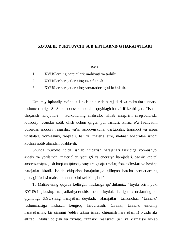 XO‘JALIK YURITUVCHI SUB’EKTLARNING HARAJATLARI
Reja:
1.
XYUSlarning harajatlari: mohiyati va tarkibi.
2.
XYUSlar harajatlarining tasniflanishi.
3.
XYUSlar harajatlarining samaradorligini baholash.
Umumiy iqtisodiy ma’noda ishlab chiqarish harajatlari va mahsulot tannarxi
tushunchalariga Sh.Shodmonov tomonidan quyidagicha ta’rif keltirilgan: “Ishlab
chiqarish  harajatlari  –  korxonaning  mahsulot  ishlab  chiqarish  maqsadlarida,
iqtisodiy resurslar  sotib olish  uchun qilgan pul  sarflari. Firma  o‘z faoliyatini
bozordan moddiy resurslar, ya’ni asbob-uskuna, dastgohlar, transport va aloqa
vositalari, xom-ashyo, yoqilg‘i, har xil materiallarni, mehnat bozoridan ishchi
kuchini sotib olishdan boshlaydi.
Shunga  muvofiq  holda,  ishlab  chiqarish  harajatlari  tarkibiga  xom-ashyo,
asosiy va yordamchi materiallar, yonilg‘i va energiya harajatlari, asosiy kapital
amortizatsiyasi, ish haqi va ijtimoiy sug‘urtaga ajratmalar, foiz to‘lovlari va boshqa
harajatlar  kiradi.  Ishlab  chiqarish  harajatlariga  qilingan  barcha  harajatlarning
puldagi ifodasi mahsulot tannarxini tashkil qiladi”.
T. Malikovning quyida keltirgan fikrlariga qo‘shilamiz: “foyda olish yoki
XYUSning boshqa maqsadlariga erishish uchun foydalaniladigan resurslarning pul
qiymatiga  XYUSning  harajatlari  deyiladi.  “Harajatlar”  tushunchasi  “tannarx”
tushunchasiga  nisbatan  kengroq  hisoblanadi.  Chunki,  tannarx  umumiy
harajatlarning bir qismini (oddiy takror ishlab chiqarish harajatlarini) o‘zida aks
ettiradi. Mahsulot  (ish va xizmat)  tannarxi mahsulot  (ish va xizmat)ni ishlab
