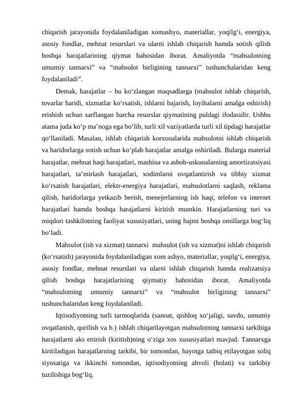 chiqarish jarayonida foydalaniladigan xomashyo, materiallar, yoqilg‘i, energiya,
asosiy fondlar, mehnat resurslari va ularni ishlab chiqarish hamda sotish qilish
boshqa  harajatlarining  qiymat  bahosidan  iborat.  Amaliyotda  “mahsulotning
umumiy  tannarxi”  va  “mahsulot  birligining  tannarxi”  tushunchalaridan  keng
foydalaniladi”.
Demak, harajatlar – bu ko‘zlangan maqsadlarga (mahsulot ishlab chiqarish,
tovarlar haridi, xizmatlar ko‘rsatish, ishlarni bajarish, loyihalarni amalga oshirish)
erishish uchun sarflangan barcha resurslar qiymatining puldagi ifodasidir. Ushbu
atama juda ko‘p ma’noga ega bo‘lib, turli xil vaziyatlarda turli xil tipdagi harajatlar
qo‘llaniladi. Masalan, ishlab chiqarish korxonalarida mahsulotni ishlab chiqarish
va haridorlarga sotish uchun ko‘plab harajatlar amalga oshiriladi. Bularga material
harajatlar, mehnat haqi harajatlari, mashina va asbob-uskunalarning amortizatsiyasi
harajatlari,  ta’mirlash  harajatlari,  xodimlarni  ovqatlantirish  va  tibbiy  xizmat
ko‘rsatish harajatlari, elektr-energiya harajatlari, mahsulotlarni saqlash, reklama
qilish, haridorlarga yetkazib berish, menejerlarning ish haqi, telefon va internet
harajatlari  hamda  boshqa  harajatlarni  kiritish  mumkin.  Harajatlarning  turi  va
miqdori tashkilotning faoliyat xususiyatlari, uning hajmi boshqa omillarga bog‘liq
bo‘ladi.
Mahsulot (ish va xizmat) tannarxi  mahsulot (ish va xizmat)ni ishlab chiqarish
(ko‘rsatish) jarayonida foydalaniladigan xom ashyo, materiallar, yoqilg‘i, energiya,
asosiy fondlar, mehnat resurslari va ularni ishlab chiqarish hamda realizatsiya
qilish  boshqa  harajatlarining  qiymatiy  bahosidan  iborat.  Amaliyotda
“mahsulotning  umumiy  tannarxi”  va  “mahsulot  birligining  tannarxi”
tushunchalaridan keng foydalaniladi.
Iqtisodiyotning turli tarmoqlarida (sanoat, qishloq xo‘jaligi, savdo, umumiy
ovqatlanish, qurilish va b.) ishlab chiqarilayotgan mahsulotning tannarxi tarkibiga
harajatlarni aks ettirish (kiritish)ning o‘ziga xos xususiyatlari mavjud. Tannarxga
kiritiladigan harajatlarning tarkibi, bir tomondan, hayotga tatbiq etilayotgan soliq
siyosatiga  va  ikkinchi  tomondan,  iqtisodiyotning  ahvoli  (holati)  va  tarkibiy
tuzilishiga bog‘liq.
