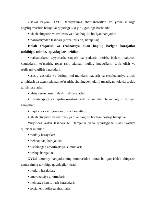 2-savol  bayoni.  XYUS  faoliyatining  shart-sharoitlari  va  yo‘nalishlariga
bog‘liq ravishda harajatlar quyidagi ikki yirik guruhga bo‘linadi:
ishlab chiqarish va realizatsiya bilan bog‘liq bo‘lgan harajatlar;
realizatsiyadan tashqari (norealizatsion) harajatlar;
Ishlab  chiqarish  va  realizatsiya  bilan  bog‘liq  bo‘lgan  harajatlar
tarkibiga, odatda,  quyidagilar kiritiladi:
mahsulotlarni  tayyorlash,  saqlash  va  yetkazib  berish,  ishlarni  bajarish,
xizmatlarni  ko‘rsatish,  tovar  (ish,  xizmat,  mulkiy  huquq)larni  sotib  olish  va
realizatsiya qilish harajatlari;
asosiy vositalar va boshqa mol-mulklarni saqlash va ekspluatatsiya qilish,
ta’mirlash va texnik xizmat ko‘rsatish, shuningdek, ularni tuzatilgan holatda saqlab
turish harajatlari;
tabiiy resurslarni o‘zlashtirish harajatlari;
ilmiy-tadqiqot va tajriba-konstruktorlik ishlanmalari bilan bog‘liq bo‘lgan
harajatlar;
majburiy va ixtiyoriy sug‘urta harajatlari;
ishlab chiqarish va realizatsiya bilan bog‘liq bo‘lgan boshqa harajatlar.
Yuqoridagilardan  tashqari  bu  Harajatlar  yana  quyidagicha  klassifikatsiya
qilinishi mumkin:
moddiy harajatlar;
mehnat haqi harajatlari;
hisoblangan amortizatsiya summalari;
boshqa harajatlar.
XYUS umumiy harajatlarining summasidan iborat bo‘lgan ishlab chiqarish
tannarxining tarkibiga quyidagilar kiradi:
moddiy harajatlar;
amortizatsiya ajratmalari;
mehnatga haq to‘lash harajatlari;
sotsial ehtiyojlarga ajratmalar;

