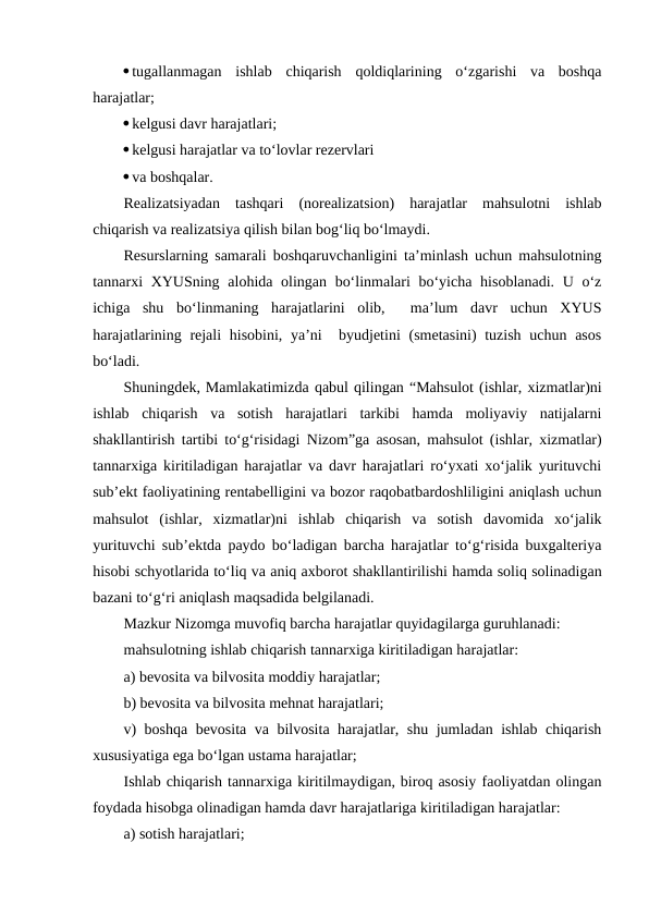 tugallanmagan  ishlab  chiqarish  qoldiqlarining  o‘zgarishi  va  boshqa
harajatlar;
kelgusi davr harajatlari;
kelgusi harajatlar va to‘lovlar rezervlari
va boshqalar.
Realizatsiyadan  tashqari  (norealizatsion)  harajatlar  mahsulotni  ishlab
chiqarish va realizatsiya qilish bilan bog‘liq bo‘lmaydi.
Resurslarning samarali boshqaruvchanligini ta’minlash uchun mahsulotning
tannarxi XYUSning alohida olingan bo‘linmalari bo‘yicha hisoblanadi. U o‘z
ichiga  shu  bo‘linmaning  harajatlarini  olib,   ma’lum  davr  uchun  XYUS
harajatlarining rejali  hisobini, ya’ni   byudjetini  (smetasini) tuzish uchun asos
bo‘ladi.
Shuningdek, Mamlakatimizda qabul qilingan “Mahsulot (ishlar, xizmatlar)ni
ishlab  chiqarish  va  sotish  harajatlari  tarkibi  hamda  moliyaviy  natijalarni
shakllantirish tartibi to‘g‘risidagi  Nizom”ga asosan, mahsulot (ishlar, xizmatlar)
tannarxiga kiritiladigan harajatlar va davr harajatlari ro‘yxati xo‘jalik yurituvchi
sub’ekt faoliyatining rentabelligini va bozor raqobatbardoshliligini aniqlash uchun
mahsulot  (ishlar,  xizmatlar)ni  ishlab  chiqarish  va  sotish  davomida  xo‘jalik
yurituvchi sub’ektda paydo bo‘ladigan barcha harajatlar to‘g‘risida buxgalteriya
hisobi schyotlarida to‘liq va aniq axborot shakllantirilishi hamda soliq solinadigan
bazani to‘g‘ri aniqlash maqsadida belgilanadi.
Mazkur Nizomga muvofiq barcha harajatlar quyidagilarga guruhlanadi:
mahsulotning ishlab chiqarish tannarxiga kiritiladigan harajatlar:
a) bevosita va bilvosita moddiy harajatlar;
b) bevosita va bilvosita mehnat harajatlari;
v) boshqa bevosita va bilvosita harajatlar, shu jumladan ishlab chiqarish
xususiyatiga ega bo‘lgan ustama harajatlar;
Ishlab chiqarish tannarxiga kiritilmaydigan, biroq asosiy faoliyatdan olingan
foydada hisobga olinadigan hamda davr harajatlariga kiritiladigan harajatlar:
a) sotish harajatlari;
