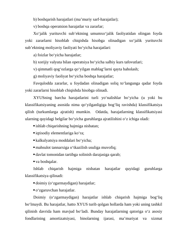 b) boshqarish harajatlari (ma’muriy sarf-harajatlar);
v) boshqa operatsion harajatlar va zararlar;
Xo‘jalik  yurituvchi  sub’ektning  umumxo‘jalik  faoliyatidan  olingan  foyda
yoki  zararlarni  hisoblab  chiqishda  hisobga  olinadigan  xo‘jalik  yurituvchi
sub’ektning moliyaviy faoliyati bo‘yicha harajatlari:
a) foizlar bo‘yicha harajatlar;
b) xorijiy valyuta bilan operatsiya bo‘yicha salbiy kurs tafovutlari;
v) qimmatli qog‘ozlarga qo‘yilgan mablag‘larni qayta baholash;
g) moliyaviy faoliyat bo‘yicha boshqa harajatlar;
Favqulodda zararlar, u foydadan olinadigan soliq to‘langunga qadar foyda
yoki zararlarni hisoblab chiqishda hisobga olinadi.
XYUSning  barcha  harajatlarini  turli  yo‘nalishlar  bo‘yicha  (u  yoki  bu
klassifikatsiyaning asosida nima qo‘yilganligiga bog‘liq ravishda) klassifikatsiya
qilish  (turkumlarga  ajratish)  mumkin.   Odatda,  harajatlarning  klassifikatsiyasi
ularning quyidagi belgilar bo‘yicha guruhlarga ajratilishini o‘z ichiga oladi:
ishlab chiqarishning hajmiga nisbatan;
iqtisodiy elementlariga ko‘ra;
kalkulyatsiya moddalari bo‘yicha;
mahsulot tannarxiga o‘tkazilish usuliga muvofiq;
davlat tomonidan tartibga solinish darajasiga qarab;
va boshqalar.
Ishlab  chiqarish  hajmiga  nisbatan  harajatlar  quyidagi  guruhlarga
klassifikatsiya qilinadi:
doimiy (o‘zgarmaydigan) harajatlar;
o‘zgaruvchan harajatlar.
Doimiy  (o‘zgarmaydigan)  harajatlar  ishlab  chiqarish  hajmiga  bog‘liq
bo‘lmaydi. Bu harajatlar, hatto XYUS turib qolgan hollarda ham yoki uning tashkil
qilinish davrida ham mavjud bo‘ladi. Bunday harajatlarning qatoriga o‘z asosiy
fondlarining  amortizatsiyasi,  binolarning  ijarasi,  ma’muriyat  va  xizmat
