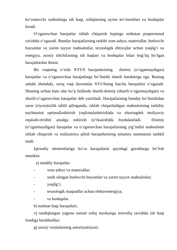 ko‘rsatuvchi xodimlarga ish haqi, soliqlarning ayrim ko‘rinishlari va boshqalar
kiradi.
O‘zgaruvchan  harajatlar  ishlab  chiqarish  hajmiga  nisbatan  proporsional
ravishda o‘zgaradi. Bunday harajatlarning tarkibi xom ashyo, materiallar, butlovchi
buyumlar va yarim tayyor mahsulotlar, texnologik ehtiyojlar uchun yoqilg‘i va
energiya,  asosiy  ishchilarning  ish  haqlari  va  boshqalar  bilan  bog‘liq  bo‘lgan
harajatlardan iborat.
Bir  vaqtning  o‘zida  XYUS  harajatlarining   doimiy  (o‘zgarmaydigan)
harajatlar va o‘zgaruvchan harajatlarga bo‘linishi shartli harakterga ega. Buning
sababi shundaki, uzoq vaqt davomida XYUSning barcha harajatlari o‘zgaradi.
Shuning uchun ham ular ko‘p hollarda shartli-doimiy (shartli-o‘zgarmaydigan) va
shartli-o‘zgaruvchan harajatlar deb yuritiladi. Harajatlarning bunday bo‘linishidan
zarar (ziyon)sizlik tahlil qilinganda, ishlab chiqariladigan mahsulotning tarkibiy
tuzilmasini  optimallashtirish  (oqilonalashtirish)da  va  shuningdek  moliyaviy
rejalash-tirishni  amalga  oshirish  (o‘tkazish)da  foydalaniladi.  
 Doimiy
(o‘zgarmaydigan) harajatlar va o‘zgaruvchan harajatlarning yig‘indisi mahsulotni
ishlab chiqarish va realizatsiya qilish harajatlarining umumiy summasini tashkil
etadi.
Iqtisodiy  elementlariga  ko‘ra  harajatlarni  quyidagi  guruhlarga  bo‘lish
mumkin:
  a) moddiy harajatlar:
-
xom ashyo va materiallar;
-
sotib olingan butlovchi buyumlar va yarim tayyor mahsulotlar;
-
yoqilg‘i;
-
texnologik maqsadlar uchun elektroenergiya;
-
va boshqalar.
b) mehnat haqi harajatlari;
v) tasdiqlangan yagona sotsial soliq stavkasiga muvofiq ravishda ish haqi
fondiga hisoblashlar;
g) asosiy vositalarning amortizatsiyasi;
