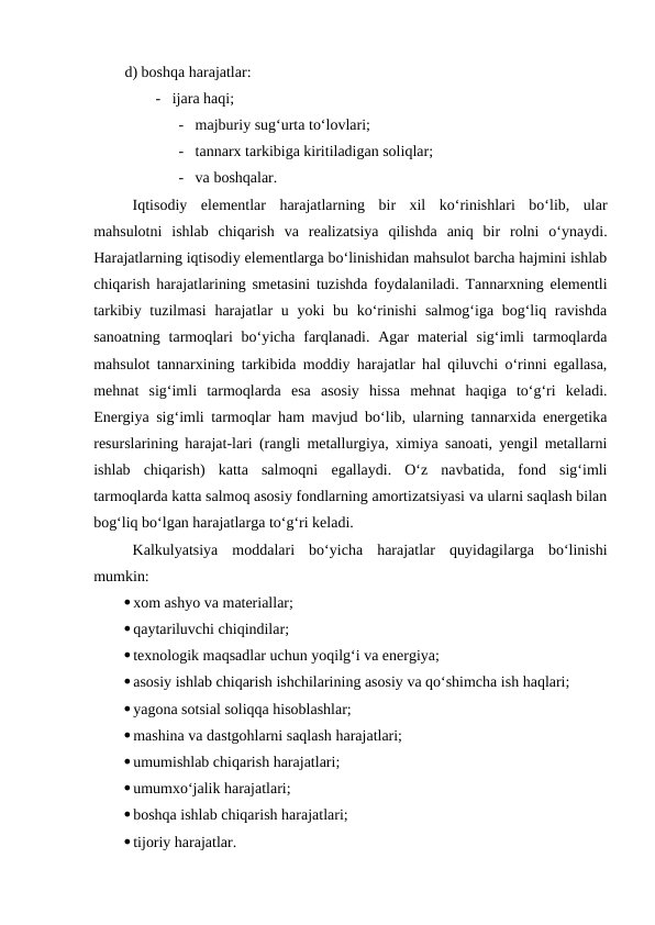 d) boshqa harajatlar:
      -   ijara haqi;
              -   majburiy sug‘urta to‘lovlari;
              -   tannarx tarkibiga kiritiladigan soliqlar;
              -   va boshqalar.
Iqtisodiy  elementlar  harajatlarning  bir  xil  ko‘rinishlari  bo‘lib,  ular
mahsulotni  ishlab  chiqarish  va  realizatsiya  qilishda  aniq  bir  rolni  o‘ynaydi.
Harajatlarning iqtisodiy elementlarga bo‘linishidan mahsulot barcha hajmini ishlab
chiqarish harajatlarining smetasini tuzishda foydalaniladi. Tannarxning elementli
tarkibiy tuzilmasi  harajatlar  u yoki  bu ko‘rinishi  salmog‘iga bog‘liq ravishda
sanoatning tarmoqlari  bo‘yicha farqlanadi. Agar  material  sig‘imli  tarmoqlarda
mahsulot tannarxining tarkibida moddiy harajatlar hal qiluvchi o‘rinni egallasa,
mehnat  sig‘imli  tarmoqlarda  esa  asosiy  hissa  mehnat  haqiga  to‘g‘ri  keladi.
Energiya sig‘imli tarmoqlar ham mavjud bo‘lib, ularning tannarxida energetika
resurslarining harajat-lari (rangli metallurgiya, ximiya sanoati, yengil metallarni
ishlab  chiqarish)  katta  salmoqni  egallaydi.  O‘z  navbatida,  fond  sig‘imli
tarmoqlarda katta salmoq asosiy fondlarning amortizatsiyasi va ularni saqlash bilan
bog‘liq bo‘lgan harajatlarga to‘g‘ri keladi.
Kalkulyatsiya  moddalari  bo‘yicha  harajatlar  quyidagilarga  bo‘linishi
mumkin:
xom ashyo va materiallar; 
qaytariluvchi chiqindilar;
texnologik maqsadlar uchun yoqilg‘i va energiya;
asosiy ishlab chiqarish ishchilarining asosiy va qo‘shimcha ish haqlari;
yagona sotsial soliqqa hisoblashlar;
mashina va dastgohlarni saqlash harajatlari;
umumishlab chiqarish harajatlari;
umumxo‘jalik harajatlari;
boshqa ishlab chiqarish harajatlari;
tijoriy harajatlar.
