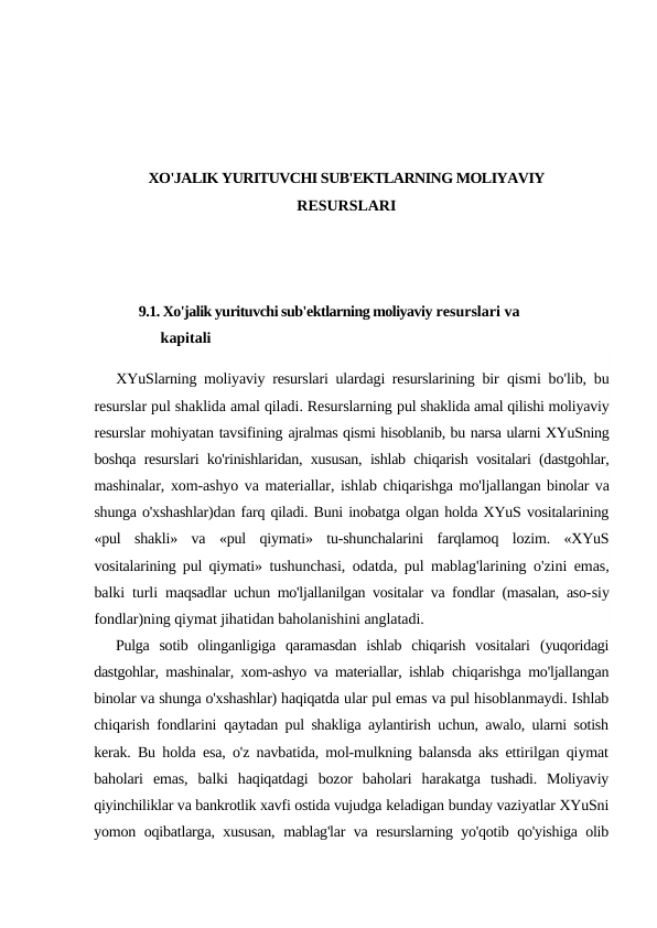 XO'JALIK YURITUVCHI SUB'EKTLARNING MOLIYAVIY
RESURSLARI
9.1. Xo'jalik yurituvchi sub'ektlarning moliyaviy resurslari va 
kapitali
XYuSlarning moliyaviy resurslari ulardagi resurslarining bir  qismi bo'lib, bu
resurslar pul shaklida amal qiladi. Resurslarning pul shaklida amal qilishi moliyaviy
resurslar mohiyatan tavsifining ajralmas qismi hisoblanib, bu narsa ularni XYuSning
boshqa resurslari ko'rinishlaridan, xususan, ishlab chiqarish vositalari (dastgohlar,
mashinalar, xom-ashyo va materiallar, ishlab chiqarishga mo'ljallangan binolar va
shunga o'xshashlar)dan farq qiladi. Buni inobatga olgan holda XYuS vositalarining
«pul  shakli»  va  «pul  qiymati»  tu-shunchalarini  farqlamoq  lozim.  «XYuS
vositalarining pul qiymati»  tushunchasi, odatda, pul mablag'larining o'zini emas,
balki turli  maqsadlar uchun mo'ljallanilgan vositalar va fondlar (masalan, aso-siy
fondlar)ning qiymat jihatidan baholanishini anglatadi.
Pulga  sotib  olinganligiga  qaramasdan  ishlab  chiqarish  vositalari  (yuqoridagi
dastgohlar, mashinalar, xom-ashyo va materiallar, ishlab  chiqarishga mo'ljallangan
binolar va shunga o'xshashlar) haqiqatda ular pul emas va pul hisoblanmaydi. Ishlab
chiqarish fondlarini  qaytadan pul shakliga aylantirish uchun, awalo, ularni sotish
kerak.  Bu holda esa, o'z navbatida, mol-mulkning balansda aks ettirilgan qiymat
baholari  emas,  balki  haqiqatdagi  bozor  baholari  harakatga  tushadi.  Moliyaviy
qiyinchiliklar va bankrotlik xavfi ostida vujudga keladigan bunday vaziyatlar XYuSni
yomon oqibatlarga, xususan,  mablag'lar va resurslarning yo'qotib qo'yishiga olib

