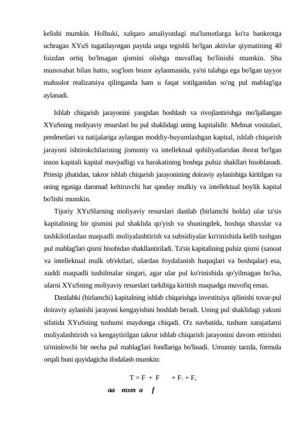 kelishi mumkin.  Holbuki,  xalqaro  amaliyotdagi  ma'lumotlarga  ko'ra  bankrotga
uchragan XYuS tugatilayotgan paytda unga tegishli bo'lgan aktivlar qiymatining 40
foizdan  ortiq  bo'lmagan  qismini  olishga  muvaffaq  bo'linishi  mumkin.  Shu
munosabat bilan hatto, sog'lom bozor aylanmasida, ya'ni talabga ega bo'lgan tayyor
mahsulot  realizatsiya  qilinganda ham  u faqat  sotilganidan so'ng  pul  mablag'iga
aylanadi.
Ishlab chiqarish jarayonini yangidan boshlash va rivojlantirishga  mo'ljallangan
XYuSning moliyaviy resurslari bu pul shaklidagi uning kapitalidir. Mehnat vositalari,
predmetlari va natijalariga aylangan moddiy-buyumlashgan kapital, ishlab chiqarish
jarayoni  ishtirokchilarining jismoniy va intellektual qobiliyatlaridan iborat bo'lgan
inson kapitali kapital mavjudligi va harakatining boshqa pulsiz shakllari hisoblanadi.
Prinsip jihatidan, takror ishlab chiqarish jarayonining doiraviy aylanishiga kiritilgan va
uning egasiga daromad keltiruvchi har qanday mulkiy va intellektual boylik kapital
bo'lishi mumkin.
Tijoriy XYuSlarning moliyaviy resurslari dastlab (birlamchi  holda) ular ta'sis
kapitalining bir qismini pul shaklida qo'yish va  shuningdek, boshqa shaxslar va
tashkilotlardan maqsadli moliyalashtirish va subsidiyalar ko'rinishida kelib tushgan
pul mablag'lari qismi hisobidan shakllantiriladi. Ta'sis kapitalining pulsiz qismi (sanoat
va intellektual mulk ob'ektlari, ulardan foydalanish huquqlari va boshqalar) esa,
xuddi maqsadli tushilmalar singari, agar ular pul ko'rinishida qo'yilmagan bo'lsa,
ularni XYuSning moliyaviy resurslari tarkibiga kiritish maqsadga muvofiq emas.
Dastlabki (birlamchi) kapitalning ishlab chiqarishga investitsiya qilinishi tovar-pul
doiraviy aylanishi jarayoni kengayishini boshlab beradi. Uning pul shaklidagi yakuni
sifatida XYuSning tushumi  maydonga chiqadi. O'z navbatida, tushum xarajatlarni
moliyalashtirish va kengaytirilgan takror ishlab chiqarish jarayonini davom ettirishni
ta'minlovchi bir necha pul mablag'lari fondlariga bo'linadi. Umumiy tarzda, formula
orqali buni quyidagicha ifodalash mumkin:
T = F + F      + F. + F,
aa
mxm a
f
