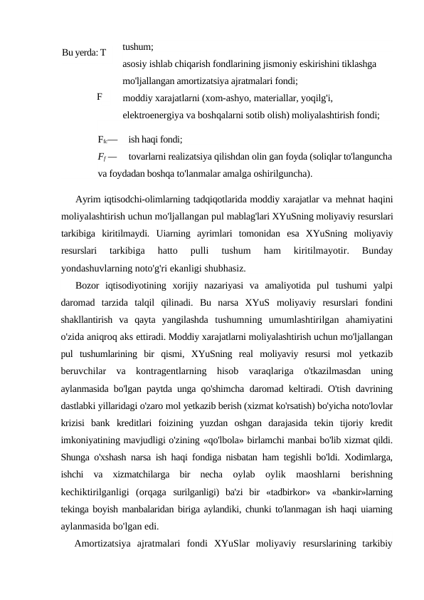tushum;
asosiy ishlab chiqarish fondlarining jismoniy eskirishini tiklashga 
mo'ljallangan amortizatsiya ajratmalari fondi;
moddiy xarajatlarni (xom-ashyo, materiallar, yoqilg'i, 
elektroenergiya va boshqalarni sotib olish) moliyalashtirish fondi;
Ffc—     ish haqi fondi;
Ff —     tovarlarni realizatsiya qilishdan olin gan foyda (soliqlar to'languncha
va foydadan boshqa to'lanmalar amalga oshirilguncha).
Ayrim iqtisodchi-olimlarning tadqiqotlarida moddiy xarajatlar va mehnat haqini
moliyalashtirish uchun mo'ljallangan pul mablag'lari XYuSning moliyaviy resurslari
tarkibiga  kiritilmaydi.  Uiarning  ayrimlari  tomonidan  esa  XYuSning  moliyaviy
resurslari
 tarkibiga  hatto  pulli  tushum  ham  kiritilmayotir.  Bunday
yondashuvlarning noto'g'ri ekanligi shubhasiz.
Bozor  iqtisodiyotining  xorijiy  nazariyasi  va  amaliyotida  pul  tushumi  yalpi
daromad  tarzida  talqil  qilinadi.  Bu  narsa  XYuS  moliyaviy  resurslari  fondini
shakllantirish  va  qayta  yangilashda  tushumning  umumlashtirilgan  ahamiyatini
o'zida aniqroq aks ettiradi. Moddiy xarajatlarni moliyalashtirish uchun mo'ljallangan
pul  tushumlarining  bir  qismi,  XYuSning  real  moliyaviy  resursi  mol  yetkazib
beruvchilar  va  kontragentlarning  hisob  varaqlariga  o'tkazilmasdan  uning
aylanmasida bo'lgan paytda unga qo'shimcha  daromad keltiradi. O'tish davrining
dastlabki yillaridagi o'zaro mol yetkazib berish (xizmat ko'rsatish) bo'yicha noto'lovlar
krizisi  bank  kreditlari  foizining  yuzdan  oshgan  darajasida  tekin  tijoriy  kredit
imkoniyatining mavjudligi o'zining «qo'lbola» birlamchi manbai bo'lib xizmat qildi.
Shunga o'xshash narsa ish haqi fondiga nisbatan  ham tegishli bo'ldi. Xodimlarga,
ishchi  va  xizmatchilarga  bir  necha  oylab  oylik  maoshlarni  berishning
kechiktirilganligi  (orqaga  surilganligi)  ba'zi  bir  «tadbirkor»  va  «bankir»larning
tekinga boyish manbalaridan biriga aylandiki, chunki to'lanmagan ish haqi uiarning
aylanmasida bo'lgan edi.
Amortizatsiya  ajratmalari  fondi  XYuSlar  moliyaviy  resurslarining  tarkibiy
Bu yerda: T 
— 
F
