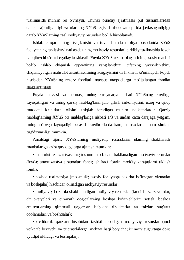tuzilmasida muhim  rol  o'ynaydi. Chunki  bunday  ajratmalar  pul  tushumlaridan
qancha ajratilganligi va uiarning XYuS tegishli hisob varaqlarida joylashganligiga
qarab XYuSlarning real moliyaviy resurslari bo'lib hisoblanadi.
Ishlab chiqarishning  rivojlanishi  va  tovar  hamda  moliya  bozorlarida XYuS
faoliyatining faollashuvi natijasida uning moliyaviy resurslari tarkibiy tuzilmasida foyda
hal qiluvchi o'rinni egallay boshlaydi. Foyda XYuS o'z mablag'larining asosiy manbai
bo'lib,
 ishlab  chiqarish  apparatining  yangilanishini,  sifatning  yaxshilanishini,
chiqarilayotgan mahsulot assortimentining kengayishini va h.k.larni ta'minlaydi. Foyda
hisobidan XYuSning rezerv fondlari, maxsus  maqsadlarga mo'ljallangan fondlar
shakllantiriladi.
Foyda  massasi  va  normasi,  uning  xarajatlarga  nisbati  XYuSning  kreditga
layoqatligini va uning qarziy mablag'larni jalb qilish  imkoniyatini, uzoq va qisqa
muddatli  kreditlarni  olishni  aniqlab  beradigan  muhim  indikatorlardir.  Qarziy
mablag'laming XYuS o'z mablag'lariga nisbati 1/3 va undan katta darajaga yetgani,
uning  to'lovga layoqatligi borasida kreditorilarda ham, hamkorlarida ham  shubha
tug'dirmasligi mumkin.
Amaldagi  tijoriy  XYuSlarning  moliyaviy  resurslarini  ularning  shakllanish
manbalariga ko'ra quyidagilarga ajratish mumkin:
• mahsulot realizatsiyasining tushumi hisobidan shakllanadigan moliyaviy resurslar
(foyda; amortizatsiya ajratmalari fondi; ish haqi  fondi; moddiy xarajatlarni tiklash
fondi);
• boshqa realizatsiya (mol-mulk; asosiy faoliyatga daxldor bo'lmagan xizmatlar
va boshqalar) hisobidan olinadigan moliyaviy resurslar;
• moliyaviy bozorda shakllanadigan moliyaviy resurslar (kreditlar va zayomlar;
o'z  aksiyalari  va  qimmatli  qog'ozlarning  boshqa  ko'rinishlarini  sotish;  boshqa
emitentlarning  qimmatli  qog'ozlari  bo'yicha  dividentlar  va  foizlar;  sug'urta
qoplamalari va boshqalar);
• kreditorlik  qarzlari  hisobidan  tashkil  topadigan  moliyaviy  resurslar  (mol
yetkazib beruvchi va pudratchilarga; mehnat haqi bo'yicha; ijtimoiy sug'urtaga doir;
byudjet oldidagi va boshqalar);
