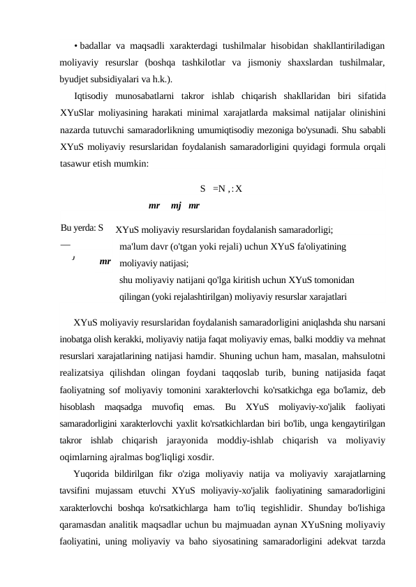 • badallar va maqsadli xarakterdagi tushilmalar hisobidan shakllantiriladigan
moliyaviy  resurslar  (boshqa  tashkilotlar  va  jismoniy  shaxslardan  tushilmalar,
byudjet subsidiyalari va h.k.).
Iqtisodiy  munosabatlarni  takror  ishlab  chiqarish  shakllaridan  biri  sifatida
XYuSlar moliyasining harakati minimal xarajatlarda  maksimal natijalar olinishini
nazarda tutuvchi samaradorlikning umumiqtisodiy mezoniga bo'ysunadi. Shu sababli
XYuS moliyaviy resurslaridan foydalanish samaradorligini quyidagi formula orqali
tasawur etish mumkin:
S   =N ,:X
mr
mj mr
XYuS moliyaviy resurslaridan foydalanish samaradorligi;
ma'lum davr (o'tgan yoki rejali) uchun XYuS fa'oliyatining 
moliyaviy natijasi;
shu moliyaviy natijani qo'lga kiritish uchun XYuS tomonidan 
qilingan (yoki rejalashtirilgan) moliyaviy resurslar xarajatlari
XYuS moliyaviy resurslaridan foydalanish samaradorligini aniqlashda shu narsani
inobatga olish kerakki, moliyaviy natija faqat moliyaviy emas, balki moddiy va mehnat
resurslari xarajatlarining natijasi hamdir. Shuning uchun ham, masalan, mahsulotni
realizatsiya  qilishdan  olingan  foydani  taqqoslab  turib,  buning  natijasida  faqat
faoliyatning sof moliyaviy tomonini xarakterlovchi  ko'rsatkichga ega bo'lamiz, deb
hisoblash  maqsadga  muvofiq  emas.  Bu  XYuS  moliyaviy-xo'jalik  faoliyati
samaradorligini xarakterlovchi yaxlit ko'rsatkichlardan biri bo'lib, unga kengaytirilgan
takror  ishlab  chiqarish  jarayonida  moddiy-ishlab  chiqarish  va  moliyaviy
oqimlarning ajralmas bog'liqligi xosdir.
Yuqorida  bildirilgan  fikr  o'ziga  moliyaviy natija  va  moliyaviy  xarajatlarning
tavsifini  mujassam  etuvchi  XYuS  moliyaviy-xo'jalik  faoliyatining  samaradorligini
xarakterlovchi boshqa ko'rsatkichlarga  ham  to'liq  tegishlidir.  Shunday  bo'lishiga
qaramasdan analitik maqsadlar uchun bu majmuadan aynan XYuSning moliyaviy
faoliyatini, uning moliyaviy va baho siyosatining samaradorligini  adekvat tarzda
Bu yerda: S    
—
J
mr
