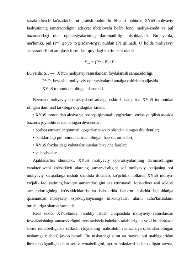 xarakterlovchi ko'rsatkichlarni ajratish muhimdir. Shunisi muhimki, XYuS moliyaviy
faoliyatining samaradorligini  adekvat ifodalovchi bo'lib fond, moliya-kredit va pul
bozorlaridagi  ular  operatsiyalarining  daromadliligi  hisoblanadi.  Bu  yerda,
ma'lumki, pul (P*) go'yo to'g'ridan-to'g'ri puldan (P) qilinadi. U holda moliyaviy
samaradorlikni aniqlash formulasi quyidagi ko'rinishni oladi:
Smr = (P* - P) : P
Bu yerda: Smr —   XYuS moliyaviy resurslaridan foydalanish samaradorligi; 
P*-P- bevosita moliyaviy operatsiyalarni amalga oshirish natijasida 
XYuS tomonidan olingan daromad.
Bevosita moliyaviy operatsiyalarni amalga oshirish natijasida  XYuS tomonidan
olingan daromad tarkibiga quyidagilar kiradi:
• XYuS tomonidan aksiya va boshqa qimmatli qog'ozlarni emissiya qilish asosida
bozorda joylashtirishdan olingan dividentlar;
• boshqa emitentlar qimmatli qog'ozlarini sotib olishdan olingan dividentlar;
• banklardagi pul omonatlaridan olingan foiz daromadlari;
• XYuS foydasidagi valyutalar kurslari bo'yicha farqlar;
• va boshqalar.
Ajablanarlisi shundaki,  XYuS moliyaviy operatsiyalarining daromadliligini
xarakterlovchi ko'rsatkich ularning samaradorligini sof moliyaviy natijaning sof
moliyaviy xarajatlarga nisbati shaklida ifodalab, ko'pchilik hollarda XYuS moliya-
xo'jalik faoliyatining haqiqiy samaradorligini aks ettirmaydi. Iqtisodiyot real sektori
samaradorligining ko'rsatkichlarida va baholarida bankrot holatida bo'lishlariga
qaramasdan moliyaviy «spekulyasiyaning»  imkoniyatlari ularni «cho'kmasdan»
turishlariga sharoit yaratadi.
Real sektor XYuSlarida,  moddiy ishlab chiqarishda moliyaviy resurslardan
foydalanishning samaradorligini mos ravishda baholash talablariga u yoki bu darajada
sotuv rentabelligi ko'rsatkichi (foydaning mahsulotni realizatsiya qilishdan olingan
tushumga nisbati) javob beradi. Bu nisbatdagi surat va maxraj pul mablagiaridan
iborat bo'lganligi uchun sotuv rentabelligini, ayrim holatlarni istisno qilgan tarzda,
