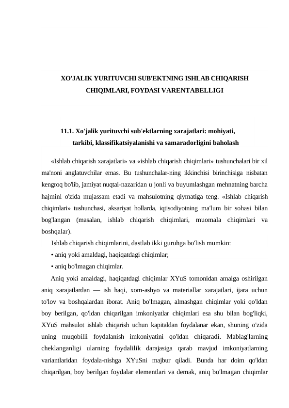 XO'JALIK YURITUVCHI SUB'EKTNING ISHLAB CHIQARISH
CHIQIMLARI, FOYDASI VARENTABELLIGI
11.1. Xo'jalik yurituvchi sub'ektlarning xarajatlari: mohiyati, 
tarkibi, klassifikatsiyalanishi va samaradorligini baholash
«Ishlab chiqarish xarajatlari» va «ishlab chiqarish chiqimlari» tushunchalari bir xil
ma'noni anglatuvchilar emas. Bu tushunchalar-ning ikkinchisi birinchisiga nisbatan
kengroq bo'lib, jamiyat nuqtai-nazaridan u jonli va buyumlashgan mehnatning barcha
hajmini  o'zida mujassam etadi va mahsulotning qiymatiga teng. «Ishlab  chiqarish
chiqimlari» tushunchasi, aksariyat hollarda, iqtisodiyotning  ma'lum bir sohasi bilan
bog'langan  (masalan,  ishlab  chiqarish  chiqimlari,  muomala  chiqimlari  va
boshqalar).
Ishlab chiqarish chiqimlarini, dastlab ikki guruhga bo'lish mumkin:
• aniq yoki amaldagi, haqiqatdagi chiqimlar;
• aniq bo'lmagan chiqimlar.
Aniq yoki amaldagi, haqiqatdagi chiqimlar XYuS tomonidan amalga oshirilgan
aniq xarajatlardan —  ish haqi,  xom-ashyo va materiallar xarajatlari,  ijara uchun
to'lov va boshqalardan iborat.  Aniq bo'lmagan, almashgan chiqimlar yoki qo'ldan
boy berilgan,  qo'ldan chiqarilgan imkoniyatlar chiqimlari esa shu bilan bog'liqki,
XYuS mahsulot ishlab chiqarish uchun kapitaldan foydalanar ekan,  shuning o'zida
uning muqobilli foydalanish imkoniyatini qo'ldan chiqaradi.  Mablag'larning
cheklanganligi ularning foydalilik darajasiga qarab mavjud imkoniyatlarning
variantlaridan foydala-nishga XYuSni majbur qiladi.  Bunda  har  doim  qo'ldan
chiqarilgan, boy berilgan foydalar elementlari va demak, aniq bo'lmagan chiqimlar
