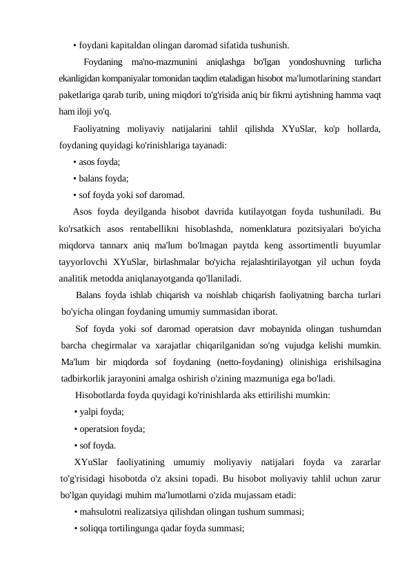 • foydani kapitaldan olingan daromad sifatida tushunish.
Foydaning  ma'no-mazmunini  aniqlashga  bo'lgan  yondoshuvning  turlicha
ekanligidan kompaniyalar tomonidan taqdim etaladigan hisobot ma'lumotlarining standart
paketlariga qarab turib, uning miqdori to'g'risida aniq bir fikrni aytishning hamma vaqt
ham iloji yo'q.
Faoliyatning  moliyaviy  natijalarini  tahlil  qilishda  XYuSlar,  ko'p  hollarda,
foydaning quyidagi ko'rinishlariga tayanadi:
• asos foyda;
• balans foyda;
• sof foyda yoki sof daromad.
Asos  foyda  deyilganda hisobot  davrida  kutilayotgan  foyda  tushuniladi.  Bu
ko'rsatkich  asos  rentabellikni  hisoblashda,  nomenklatura  pozitsiyalari  bo'yicha
miqdorva tannarx aniq ma'lum  bo'lmagan  paytda  keng  assortimentli  buyumlar
tayyorlovchi  XYuSlar, birlashmalar  bo'yicha rejalashtirilayotgan yil uchun foyda
analitik metodda aniqlanayotganda qo'llaniladi.
Balans foyda ishlab chiqarish va noishlab chiqarish faoliyatning  barcha turlari
bo'yicha olingan foydaning umumiy summasidan iborat.
Sof foyda yoki sof daromad operatsion davr mobaynida olingan  tushumdan
barcha chegirmalar va xarajatlar chiqarilganidan so'ng  vujudga kelishi mumkin.
Ma'lum  bir  miqdorda  sof  foydaning  (netto-foydaning)  olinishiga  erishilsagina
tadbirkorlik jarayonini amalga oshirish o'zining mazmuniga ega bo'ladi.
Hisobotlarda foyda quyidagi ko'rinishlarda aks ettirilishi mumkin:
• yalpi foyda;
• operatsion foyda;
• sof foyda.
XYuSlar faoliyatining umumiy moliyaviy natijalari foyda va zararlar
to'g'risidagi hisobotda o'z aksini topadi. Bu hisobot moliyaviy tahlil uchun zarur
bo'lgan quyidagi muhim ma'lumotlarni o'zida mujassam etadi:
• mahsulotni realizatsiya qilishdan olingan tushum summasi;
• soliqqa tortilingunga qadar foyda summasi;
