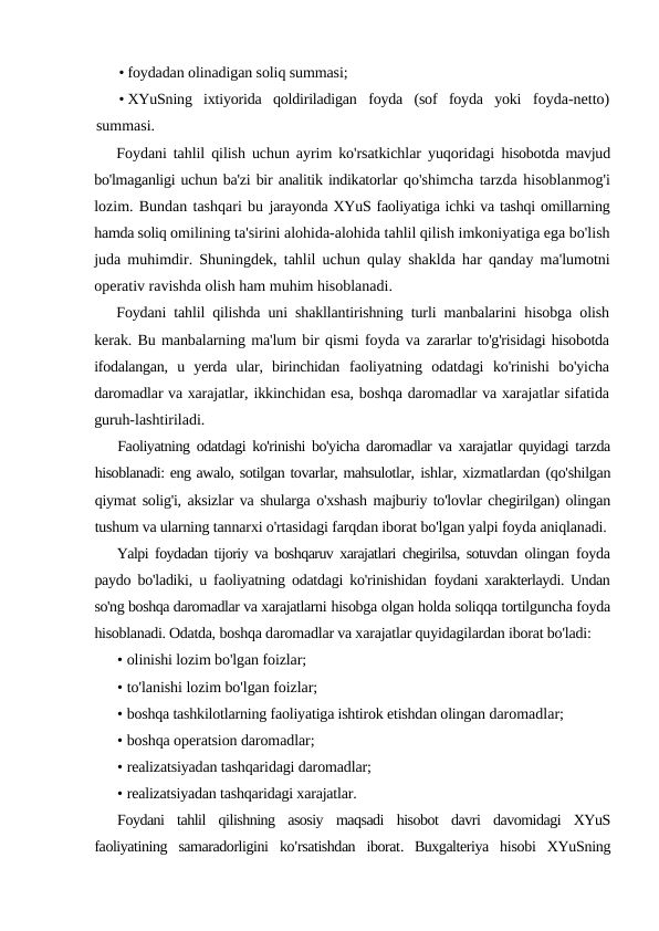 • foydadan olinadigan soliq summasi;
• XYuSning  ixtiyorida  qoldiriladigan  foyda  (sof  foyda  yoki  foyda-netto)
summasi.
Foydani tahlil qilish uchun ayrim ko'rsatkichlar yuqoridagi  hisobotda mavjud
bo'lmaganligi uchun ba'zi bir analitik indikatorlar qo'shimcha tarzda hisoblanmog'i
lozim. Bundan tashqari bu jarayonda XYuS faoliyatiga ichki va tashqi omillarning
hamda soliq omilining ta'sirini alohida-alohida tahlil qilish imkoniyatiga ega bo'lish
juda muhimdir. Shuningdek, tahlil uchun qulay shaklda har qanday ma'lumotni
operativ ravishda olish ham muhim hisoblanadi.
Foydani tahlil qilishda uni shakllantirishning turli manbalarini  hisobga olish
kerak. Bu manbalarning ma'lum bir qismi foyda va zararlar to'g'risidagi hisobotda
ifodalangan,  u  yerda  ular,  birinchidan  faoliyatning  odatdagi  ko'rinishi  bo'yicha
daromadlar va xarajatlar, ikkinchidan esa, boshqa daromadlar va xarajatlar sifatida
guruh-lashtiriladi.
Faoliyatning odatdagi ko'rinishi bo'yicha daromadlar va xarajatlar quyidagi tarzda
hisoblanadi: eng awalo, sotilgan tovarlar, mahsulotlar, ishlar, xizmatlardan (qo'shilgan
qiymat solig'i, aksizlar va shularga o'xshash majburiy to'lovlar chegirilgan) olingan
tushum va ularning tannarxi o'rtasidagi farqdan iborat bo'lgan yalpi foyda aniqlanadi.
Yalpi foydadan tijoriy va boshqaruv xarajatlari chegirilsa, sotuvdan  olingan foyda
paydo bo'ladiki, u faoliyatning odatdagi ko'rinishidan  foydani xarakterlaydi. Undan
so'ng boshqa daromadlar va xarajatlarni hisobga olgan holda soliqqa tortilguncha foyda
hisoblanadi. Odatda, boshqa daromadlar va xarajatlar quyidagilardan iborat bo'ladi:
• olinishi lozim bo'lgan foizlar;
• to'lanishi lozim bo'lgan foizlar;
• boshqa tashkilotlarning faoliyatiga ishtirok etishdan olingan daromadlar;
• boshqa operatsion daromadlar;
• realizatsiyadan tashqaridagi daromadlar;
• realizatsiyadan tashqaridagi xarajatlar.
Foydani tahlil qilishning asosiy maqsadi hisobot davri davomidagi XYuS
faoliyatining samaradorligini ko'rsatishdan iborat.  Buxgalteriya hisobi XYuSning
