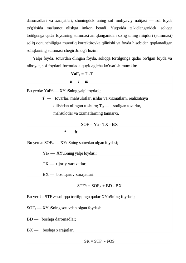 daromadlari va xarajatlari,  shuningdek uning sof moliyaviy natijasi —  sof foyda
to'g'risida ma'lumot olishga imkon beradi.  Yuqorida ta'kidlanganidek,  soliqqa
tortilgunga qadar foydaning summasi aniqlanganidan so'ng uning miqdori (summasi)
soliq qonunchiligiga muvofiq korrektirovka qilinishi va foyda hisobidan qoplanadigan
soliqlarning summasi chegiriJmog'i lozim.
Yalpi foyda, sotuvdan olingan foyda, soliqqa tortilgunga qadar bo'lgan foyda va
nihoyat, sof foydani formulada quyidagicha ko'rsatish mumkin:
YaFb = T -T
к
r
m
Bu yerda: YaF^.— XYuSning yalpi foydasi;
Tr —    tovarlar, mahsulotlar, ishlar va xizmatlarni realizatsiya 
qilishdan olingan tushum; Тш —    sotilgan tovarlar, 
mahsulotlar va xizmatlarning tannarxi.
SOF = Ya - TX - BX
*
ft
Bu yerda: SOFA — XYuSning sotuvdan olgan foydasi; 
YaA —  XYuSning yalpi foydasi; 
TX —  tijoriy xaraxatlar; 
BX —  boshqaruv xarajatlari.
STF^ = SOFA + BD - BX
Bu yerda: STFA~ soliqqa tortilgunga qadar XYuSning foydasi; 
SOF4 — XYuSning sotuvdan olgan foydasi; 
BD —   boshqa daromadlar; 
BX —    boshqa xarajatlar.
SR = STFb - FOS
