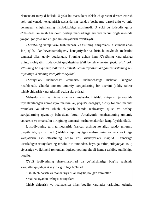 elementlari mavjud bo'ladi. U yoki bu mahsulotni ishlab chiqarishni davom ettirish
yoki uni yanada kengaytirish xususida har qanday boshqaruv qarori aniq va aniq
bo'lmagan chiqimlarning hisob-kitobiga asoslanadi. U yoki bu iqtisodiy qaror
o'rtasidagi tanlanish har doim boshqa maqsadlarga erishish uchun ongli ravishda
yo'qotilgan yoki rad etilgan imkoniyatlarni tavsiflaydi.
«XYuSning xarajatlari» tushunchasi «XYuSning chiqimlari» tushunchasidan
farq qilib, ular bevositamoliyaviy kategoriyalar va birinchi navbatda mahsulot
tannarxi  bilan  uzviy bog'langan. Shuning uchun ham  XYuSning xarajatlariga
uning mohiyatini ifodalovchi quyidagicha ta'rif berish mumkin: foyda olish yoki
XYuSning boshqa maqsadlariga erishish uchun foydalaniladigan resurslaming pul
qiymatiga XYuSning xarajatlari deyiladi.
«Xarajatlar»  tushunchasi  «tannarx»  tushunchasiga  nisbatan  kengroq
hisoblanadi. Chunki  tannarx umumiy xarajatlarning bir  qismini  (oddiy takror
ishlab chiqarish xarajatlarini) o'zida aks ettiradi.
Mahsulot  (ish  va xizmat)  tannarxi  mahsulotni  ishlab  chiqarish  jarayonida
foydalaniladigan xom-ashyo, materiallar, yoqilg'i, energiya, asosiy fondlar, mehnat
resurslari  va  ularni  ishlab  chiqarish  hamda  realizatsiya  qilish  va  boshqa
xarajatlarning  qiymatiy  bahosidan  iborat.  Amaliyotda  «mahsulotning  umumiy
tannarxi» va «mahsulot birligining tannarxi» tushunchalaridan keng foydalaniladi.
Iqtisodiyotning turli tarmoqlarida (sanoat, qishloq xo'jaligi, savdo, umumiy
ovqatlanish, qurilish va b.) ishlab chiqarilayotgan mahsulotning tannarxi tarkibiga
xarajatlarni  aks  ettirishning  o'ziga  xos  xususiyatlari  mavjud.  Tannarxga
kiritiladigan xarajatlarning tarkibi, bir tomondan, hayotga tatbiq etilayotgan soliq
siyosatiga va ikkinchi tomondan, iqtisodiyotning ahvoli hamda tarkibiy tuzilishiga
bog'liq.
XYuS  faoliyatining  shart-sharoitlari  va  yo'nalishlariga  bog'liq  ravishda
xarajatlar quyidagi ikki yirik guruhga bo'linadi:
• ishiab chiqarish va realizatsiya bilan bog'liq bo'lgan xarajatlar;
• realizatsiyadan tashqari xarajatlar;
Ishlab  chiqarish  va  realizatsiya  bilan  bog'liq  xarajatlar  tarkibiga,  odatda,
