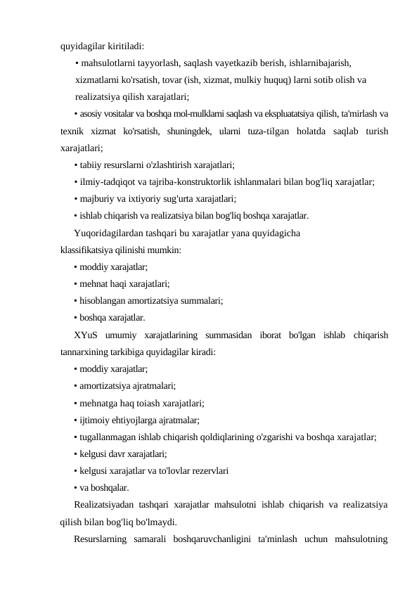 quyidagilar kiritiladi:
• mahsulotlarni tayyorlash, saqlash vayetkazib berish, ishlarnibajarish, 
xizmatlarni ko'rsatish, tovar (ish, xizmat, mulkiy huquq) larni sotib olish va 
realizatsiya qilish xarajatlari;
• asosiy vositalar va boshqa mol-mulklarni saqlash va ekspluatatsiya qilish, ta'mirlash va
texnik  xizmat  ko'rsatish,  shuningdek,  ularni  tuza-tilgan  holatda  saqlab  turish
xarajatlari;
• tabiiy resurslarni o'zlashtirish xarajatlari;
• ilmiy-tadqiqot va tajriba-konstruktorlik ishlanmalari bilan bog'liq xarajatlar;
• majburiy va ixtiyoriy sug'urta xarajatlari;
• ishlab chiqarish va realizatsiya bilan bog'liq boshqa xarajatlar.
Yuqoridagilardan tashqari bu xarajatlar yana quyidagicha
klassifikatsiya qilinishi mumkin:
• moddiy xarajatlar;
• mehnat haqi xarajatlari;
• hisoblangan amortizatsiya summalari;
• boshqa xarajatlar.
XYuS  umumiy  xarajatlarining  summasidan  iborat  bo'lgan  ishlab  chiqarish
tannarxining tarkibiga quyidagilar kiradi:
• moddiy xarajatlar;
• amortizatsiya ajratmalari;
• mehnatga haq toiash xarajatlari;
• ijtimoiy ehtiyojlarga ajratmalar;
• tugallanmagan ishlab chiqarish qoldiqlarining o'zgarishi va boshqa xarajatlar;
• kelgusi davr xarajatlari;
• kelgusi xarajatlar va to'lovlar rezervlari
• va boshqalar.
Realizatsiyadan tashqari xarajatlar mahsulotni ishlab chiqarish va realizatsiya
qilish bilan bog'liq bo'lmaydi.
Resurslarning samarali boshqaruvchanligini ta'minlash uchun mahsulotning
