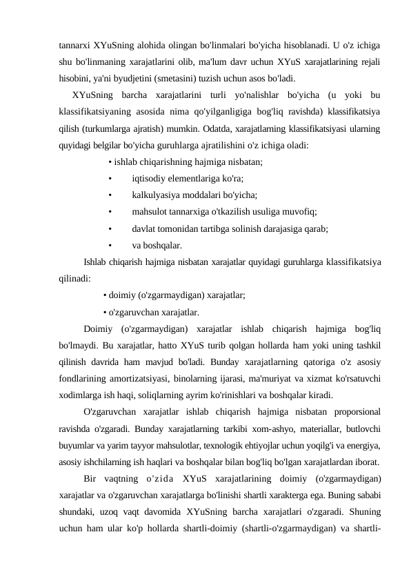tannarxi XYuSning alohida olingan bo'linmalari bo'yicha hisoblanadi. U o'z ichiga
shu bo'linmaning xarajatlarini olib, ma'lum davr uchun XYuS xarajatlarining rejali
hisobini, ya'ni byudjetini (smetasini) tuzish uchun asos bo'ladi.
XYuSning barcha xarajatlarini turli yo'nalishlar bo'yicha (u yoki bu
klassifikatsiyaning asosida nima qo'yilganligiga bog'liq ravishda)  klassifikatsiya
qilish (turkumlarga ajratish) mumkin. Odatda, xarajatlarning klassifikatsiyasi ularning
quyidagi belgilar bo'yicha guruhlarga ajratilishini o'z ichiga oladi:
• ishlab chiqarishning hajmiga nisbatan;
•
iqtisodiy elementlariga ko'ra;
•
kalkulyasiya moddalari bo'yicha;
•
mahsulot tannarxiga o'tkazilish usuliga muvofiq;
•
davlat tomonidan tartibga solinish darajasiga qarab;
•
va boshqalar.
Ishlab chiqarish hajmiga nisbatan xarajatlar quyidagi guruhlarga klassifikatsiya
qilinadi:
• doimiy (o'zgarmaydigan) xarajatlar;
• o'zgaruvchan xarajatlar.
Doimiy (o'zgarmaydigan)  xarajatlar ishlab chiqarish hajmiga bog'liq
bo'lmaydi. Bu xarajatlar, hatto XYuS turib qolgan hollarda ham yoki uning tashkil
qilinish davrida ham  mavjud bo'ladi. Bunday  xarajatlarning  qatoriga  o'z  asosiy
fondlarining amortizatsiyasi, binolarning ijarasi, ma'muriyat va xizmat ko'rsatuvchi
xodimlarga ish haqi, soliqlarning ayrim ko'rinishlari va boshqalar kiradi.
O'zgaruvchan  xarajatlar  ishlab  chiqarish  hajmiga  nisbatan  proporsional
ravishda o'zgaradi. Bunday xarajatlarning tarkibi xom-ashyo, materiallar, butlovchi
buyumlar va yarim tayyor mahsulotlar, texnologik ehtiyojlar uchun yoqilg'i va energiya,
asosiy ishchilarning ish haqlari va boshqalar bilan bog'liq bo'lgan xarajatlardan iborat.
Bir  vaqtning  o'zida XYuS  xarajatlarining  doimiy  (o'zgarmaydigan)
xarajatlar va o'zgaruvchan xarajatlarga bo'linishi shartli xarakterga ega. Buning sababi
shundaki, uzoq vaqt davomida  XYuSning barcha  xarajatlari  o'zgaradi.  Shuning
uchun ham ular  ko'p hollarda shartli-doimiy (shartli-o'zgarmaydigan) va shartli-
