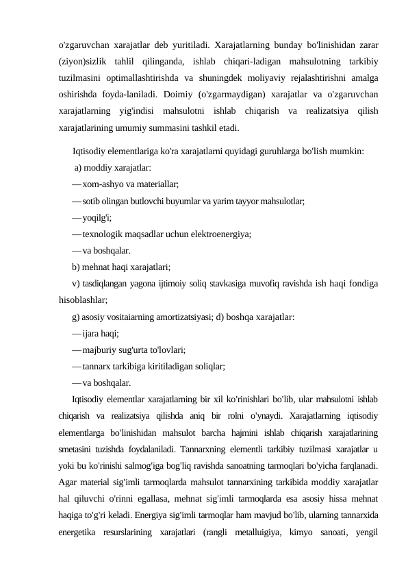 o'zgaruvchan xarajatlar deb yuritiladi. Xarajatlarning bunday  bo'linishidan zarar
(ziyon)sizlik  tahlil  qilinganda,  ishlab  chiqari-ladigan  mahsulotning  tarkibiy
tuzilmasini  optimallashtirishda  va  shuningdek  moliyaviy  rejalashtirishni  amalga
oshirishda  foyda-laniladi.  Doimiy  (o'zgarmaydigan)  xarajatlar  va  o'zgaruvchan
xarajatlarning  yig'indisi  mahsulotni  ishlab  chiqarish  va  realizatsiya  qilish
xarajatlarining umumiy summasini tashkil etadi.
Iqtisodiy elementlariga ko'ra xarajatlarni quyidagi guruhlarga bo'lish mumkin:
a) moddiy xarajatlar:
—xom-ashyo va materiallar;
—sotib olingan butlovchi buyumlar va yarim tayyor mahsulotlar;
—yoqilg'i;
—texnologik maqsadlar uchun elektroenergiya;
—va boshqalar.
b) mehnat haqi xarajatlari;
v) tasdiqlangan yagona ijtimoiy soliq stavkasiga muvofiq ravishda ish haqi fondiga
hisoblashlar;
g) asosiy vositaiarning amortizatsiyasi; d) boshqa xarajatlar:
—ijara haqi;
—majburiy sug'urta to'lovlari;
—tannarx tarkibiga kiritiladigan soliqlar;
—va boshqalar.
Iqtisodiy elementlar xarajatlarning bir xil ko'rinishlari bo'lib, ular mahsulotni ishlab
chiqarish va realizatsiya qilishda aniq bir rolni o'ynaydi.  Xarajatlarning iqtisodiy
elementlarga bo'linishidan mahsulot barcha hajmini ishlab chiqarish xarajatlarining
smetasini tuzishda foydalaniladi.  Tannarxning elementli tarkibiy tuzilmasi xarajatlar u
yoki bu ko'rinishi salmog'iga bog'liq ravishda sanoatning tarmoqlari bo'yicha farqlanadi.
Agar material sig'imli tarmoqlarda mahsulot tannarxining tarkibida moddiy xarajatlar
hal qiluvchi o'rinni egallasa,  mehnat sig'imli tarmoqlarda esa asosiy hissa mehnat
haqiga to'g'ri keladi. Energiya sig'imli tarmoqlar ham mavjud bo'lib, ularning tannarxida
energetika resurslarining xarajatlari (rangli metalluigiya,  kimyo sanoati,  yengil
