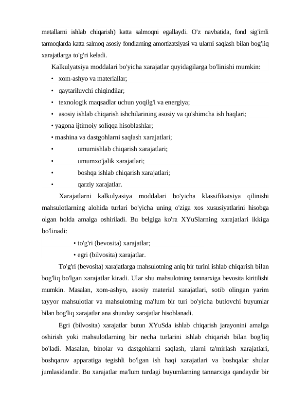 metallarni ishlab chiqarish)  katta salmoqni egallaydi.  O'z navbatida,  fond sig'imli
tarmoqlarda katta salmoq asosiy fondlarning amortizatsiyasi va ularni saqlash bilan bog'liq
xarajatlarga to'g'ri keladi.
Kalkulyatsiya moddalari bo'yicha xarajatlar quyidagilarga bo'linishi mumkin:
• xom-ashyo va materiallar;
• qaytariluvchi chiqindilar;
• texnologik maqsadlar uchun yoqilg'i va energiya;
• asosiy ishlab chiqarish ishchilarining asosiy va qo'shimcha ish haqlari;
• yagona ijtimoiy soliqqa hisoblashlar;
• mashina va dastgohlarni saqlash xarajatlari;
•
umumishlab chiqarish xarajatlari;
•
umumxo'jalik xarajatlari;
•
boshqa ishlab chiqarish xarajatlari;
•
qarziy xarajatlar.
Xarajatlarni kalkulyasiya moddalari bo'yicha klassifikatsiya qilinishi
mahsulotlarning alohida turlari bo'yicha uning o'ziga xos xususiyatlarini hisobga
olgan holda amalga oshiriladi.  Bu belgiga ko'ra XYuSlarning xarajatlari ikkiga
bo'linadi:
• to'g'ri (bevosita) xarajatlar; 
• egri (bilvosita) xarajatlar.
To'g'ri (bevosita) xarajatlarga mahsulotning aniq bir turini ishlab chiqarish bilan
bog'liq bo'lgan xarajatlar kiradi. Ular shu mahsulotning tannarxiga bevosita kiritilishi
mumkin.  Masalan,  xom-ashyo,  asosiy material xarajatlari,  sotib olingan yarim
tayyor mahsulotlar va mahsulotning ma'lum bir turi bo'yicha butlovchi buyumlar
bilan bog'liq xarajatlar ana shunday xarajatlar hisoblanadi.
Egri (bilvosita)  xarajatlar butun XYuSda ishlab chiqarish jarayonini amalga
oshirish yoki mahsulotlarning bir necha turlarini ishlab chiqarish bilan bog'liq
bo'ladi.  Masalan,  binolar va dastgohlarni saqlash,  ularni ta'mirlash xarajatlari,
boshqaruv apparatiga tegishli bo'lgan ish haqi xarajatlari va boshqalar shular
jumlasidandir. Bu xarajatlar ma'lum turdagi buyumlarning tannarxiga qandaydir bir
