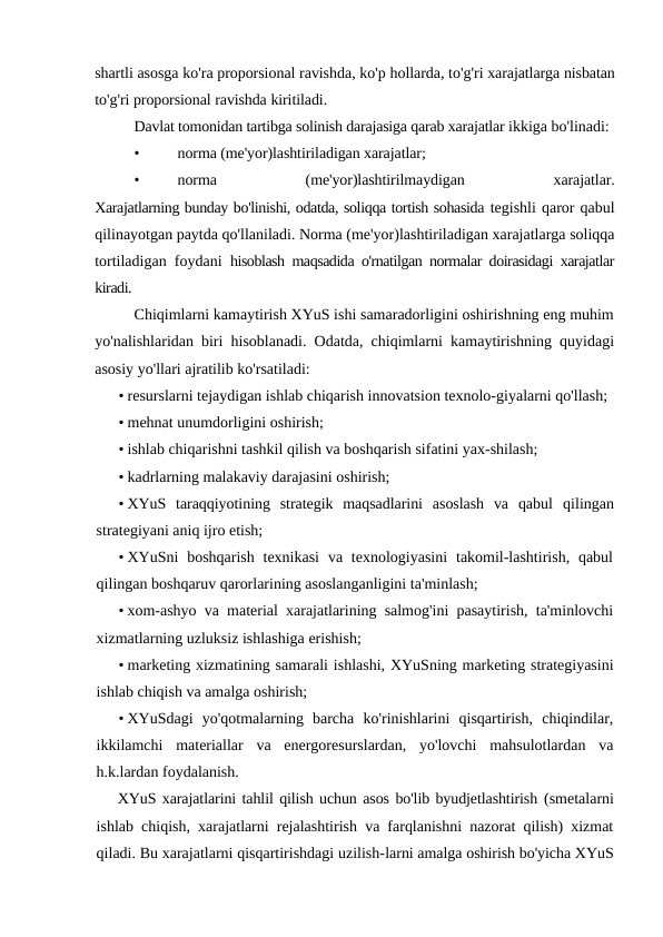shartli asosga ko'ra proporsional ravishda, ko'p hollarda, to'g'ri xarajatlarga nisbatan
to'g'ri proporsional ravishda kiritiladi.
Davlat tomonidan tartibga solinish darajasiga qarab xarajatlar ikkiga bo'linadi:
•
norma (me'yor)lashtiriladigan xarajatlar;
•
norma
 
(me'yor)lashtirilmaydigan
 
xarajatlar.
Xarajatlarning bunday bo'linishi, odatda, soliqqa tortish sohasida tegishli qaror qabul
qilinayotgan paytda qo'llaniladi. Norma (me'yor)lashtiriladigan xarajatlarga soliqqa
tortiladigan foydani  hisoblash maqsadida o'rnatilgan normalar doirasidagi xarajatlar
kiradi.
Chiqimlarni kamaytirish XYuS ishi samaradorligini oshirishning eng muhim
yo'nalishlaridan biri hisoblanadi. Odatda, chiqimlarni kamaytirishning quyidagi
asosiy yo'llari ajratilib ko'rsatiladi:
• resurslarni tejaydigan ishlab chiqarish innovatsion texnolo-giyalarni qo'llash;
• mehnat unumdorligini oshirish;
• ishlab chiqarishni tashkil qilish va boshqarish sifatini yax-shilash;
• kadrlarning malakaviy darajasini oshirish;
• XYuS  taraqqiyotining  strategik  maqsadlarini  asoslash  va  qabul  qilingan
strategiyani aniq ijro etish;
• XYuSni  boshqarish  texnikasi  va  texnologiyasini  takomil-lashtirish,  qabul
qilingan boshqaruv qarorlarining asoslanganligini ta'minlash;
• xom-ashyo va material xarajatlarining salmog'ini pasaytirish, ta'minlovchi
xizmatlarning uzluksiz ishlashiga erishish;
• marketing xizmatining samarali ishlashi, XYuSning marketing strategiyasini
ishlab chiqish va amalga oshirish;
• XYuSdagi  yo'qotmalarning  barcha  ko'rinishlarini  qisqartirish,  chiqindilar,
ikkilamchi  materiallar  va  energoresurslardan,  yo'lovchi  mahsulotlardan  va
h.k.lardan foydalanish.
XYuS xarajatlarini tahlil qilish uchun asos bo'lib byudjetlashtirish (smetalarni
ishlab chiqish, xarajatlarni rejalashtirish va farqlanishni nazorat qilish) xizmat
qiladi. Bu xarajatlarni qisqartirishdagi uzilish-larni amalga oshirish bo'yicha XYuS
