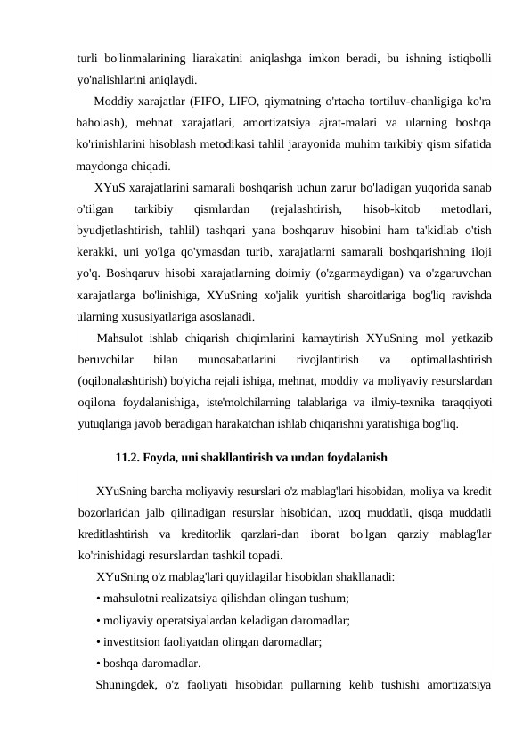 turli  bo'linmalarining liarakatini  aniqlashga imkon beradi, bu ishning istiqbolli
yo'nalishlarini aniqlaydi.
Moddiy xarajatlar (FIFO, LIFO, qiymatning o'rtacha tortiluv-chanligiga ko'ra
baholash),  mehnat  xarajatlari,  amortizatsiya  ajrat-malari  va  ularning  boshqa
ko'rinishlarini hisoblash metodikasi tahlil jarayonida muhim tarkibiy qism sifatida
maydonga chiqadi.
XYuS xarajatlarini samarali boshqarish uchun zarur bo'ladigan yuqorida sanab
o'tilgan  tarkibiy  qismlardan  (rejalashtirish,  hisob-kitob  metodlari,
byudjetlashtirish, tahlil) tashqari yana boshqaruv hisobini  ham ta'kidlab o'tish
kerakki, uni yo'lga qo'ymasdan turib, xarajatlarni samarali boshqarishning iloji
yo'q. Boshqaruv hisobi xarajatlarning doimiy (o'zgarmaydigan) va o'zgaruvchan
xarajatlarga  bo'linishiga, XYuSning xo'jalik yuritish sharoitlariga bog'liq ravishda
ularning xususiyatlariga asoslanadi.
Mahsulot  ishlab chiqarish chiqimlarini  kamaytirish XYuSning  mol  yetkazib
beruvchilar  bilan  munosabatlarini  rivojlantirish  va  optimallashtirish
(oqilonalashtirish) bo'yicha rejali ishiga, mehnat, moddiy va moliyaviy resurslardan
oqilona  foydalanishiga,  iste'molchilarning talablariga va ilmiy-texnika taraqqiyoti
yutuqlariga javob beradigan harakatchan ishlab chiqarishni yaratishiga bog'liq.
11.2. Foyda, uni shakllantirish va undan foydalanish
XYuSning barcha moliyaviy resurslari o'z mablag'lari hisobidan, moliya va kredit
bozorlaridan jalb qilinadigan resurslar hisobidan,  uzoq muddatli, qisqa muddatli
kreditlashtirish  va  kreditorlik  qarzlari-dan  iborat  bo'lgan  qarziy  mablag'lar
ko'rinishidagi resurslardan tashkil topadi.
XYuSning o'z mablag'lari quyidagilar hisobidan shakllanadi:
• mahsulotni realizatsiya qilishdan olingan tushum;
• moliyaviy operatsiyalardan keladigan daromadlar;
• investitsion faoliyatdan olingan daromadlar;
• boshqa daromadlar.
Shuningdek,  o'z faoliyati hisobidan pullarning kelib tushishi amortizatsiya
