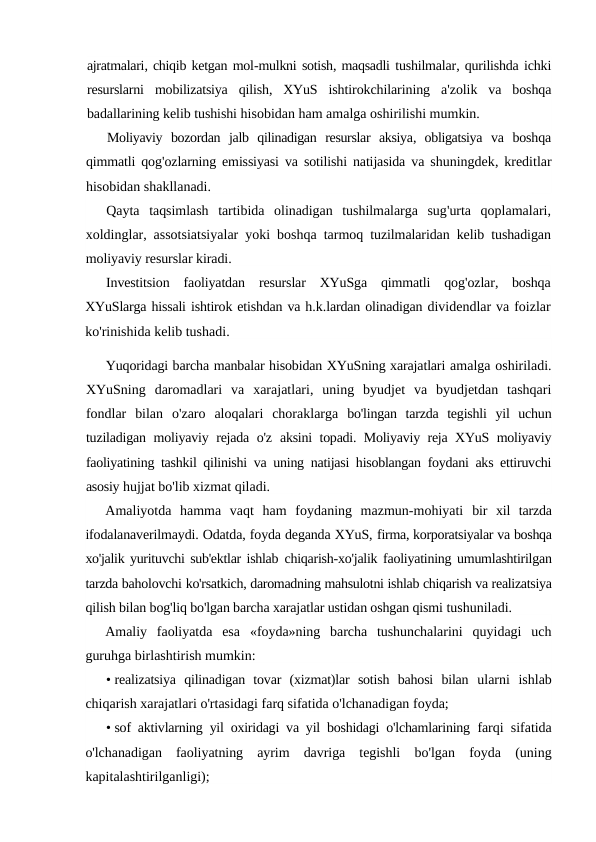 ajratmalari, chiqib ketgan mol-mulkni sotish, maqsadli tushilmalar, qurilishda ichki
resurslarni mobilizatsiya qilish,  XYuS ishtirokchilarining a'zolik va boshqa
badallarining kelib tushishi hisobidan ham amalga oshirilishi mumkin.
Moliyaviy bozordan jalb qilinadigan resurslar aksiya,  obligatsiya va boshqa
qimmatli qog'ozlarning emissiyasi va sotilishi natijasida va shuningdek,  kreditlar
hisobidan shakllanadi.
Qayta taqsimlash tartibida olinadigan tushilmalarga sug'urta qoplamalari,
xoldinglar,  assotsiatsiyalar yoki boshqa tarmoq tuzilmalaridan kelib tushadigan
moliyaviy resurslar kiradi.
Investitsion faoliyatdan resurslar XYuSga qimmatli qog'ozlar,  boshqa
XYuSlarga hissali ishtirok etishdan va h.k.lardan olinadigan dividendlar va foizlar
ko'rinishida kelib tushadi.
Yuqoridagi barcha manbalar hisobidan XYuSning xarajatlari amalga oshiriladi.
XYuSning  daromadlari  va  xarajatlari,  uning  byudjet  va  byudjetdan  tashqari
fondlar  bilan  o'zaro  aloqalari  choraklarga  bo'lingan  tarzda  tegishli  yil  uchun
tuziladigan moliyaviy rejada o'z  aksini topadi. Moliyaviy reja XYuS moliyaviy
faoliyatining tashkil qilinishi va uning natijasi hisoblangan foydani aks ettiruvchi
asosiy hujjat bo'lib xizmat qiladi.
Amaliyotda  hamma  vaqt  ham  foydaning  mazmun-mohiyati  bir  xil  tarzda
ifodalanaverilmaydi. Odatda, foyda deganda XYuS, firma, korporatsiyalar va boshqa
xo'jalik yurituvchi sub'ektlar ishlab  chiqarish-xo'jalik faoliyatining umumlashtirilgan
tarzda baholovchi ko'rsatkich, daromadning mahsulotni ishlab chiqarish va realizatsiya
qilish bilan bog'liq bo'lgan barcha xarajatlar ustidan oshgan qismi tushuniladi.
Amaliy  faoliyatda  esa  «foyda»ning  barcha  tushunchalarini  quyidagi  uch
guruhga birlashtirish mumkin:
• realizatsiya  qilinadigan  tovar  (xizmat)lar  sotish  bahosi  bilan  ularni  ishlab
chiqarish xarajatlari o'rtasidagi farq sifatida o'lchanadigan foyda;
• sof aktivlarning yil oxiridagi va yil boshidagi o'lchamlarining  farqi sifatida
o'lchanadigan  faoliyatning  ayrim  davriga  tegishli  bo'lgan  foyda  (uning
kapitalashtirilganligi);
