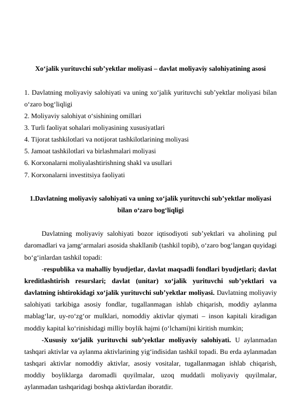 Xo‘jalik yurituvchi sub’yektlar moliyasi – davlat moliyaviy salohiyatining asosi
1. Davlatning moliyaviy salohiyati va uning xo‘jalik yurituvchi sub’yektlar moliyasi bilan
o‘zaro bog‘liqligi
2. Moliyaviy salohiyat o‘sishining omillari
3. Turli faoliyat sohalari moliyasining xususiyatlari
4. Tijorat tashkilotlari va notijorat tashkilotlarining moliyasi
5. Jamoat tashkilotlari va birlashmalari moliyasi
6. Korxonalarni moliyalashtirishning shakl va usullari
7. Korxonalarni investitsiya faoliyati
1.Davlatning moliyaviy salohiyati va uning xo‘jalik yurituvchi sub’yektlar moliyasi
bilan o‘zaro bog‘liqligi
Davlatning moliyaviy salohiyati  bozor  iqtisodiyoti  sub’yektlari  va aholining pul
daromadlari va jamg‘armalari asosida shakllanib (tashkil topib), o‘zaro bog‘langan quyidagi
bo‘g‘inlardan tashkil topadi:
-respublika va mahalliy byudjetlar, davlat maqsadli fondlari byudjetlari; davlat
kreditlashtirish  resurslari;  davlat  (unitar)  xo‘jalik  yurituvchi  sub’yektlari  va
davlatning ishtirokidagi xo‘jalik yurituvchi sub’yektlar moliyasi. Davlatning moliyaviy
salohiyati  tarkibiga  asosiy  fondlar,  tugallanmagan  ishlab  chiqarish,  moddiy  aylanma
mablag‘lar, uy-ro‘zg‘or mulklari, nomoddiy aktivlar qiymati – inson kapitali kiradigan
moddiy kapital ko‘rinishidagi milliy boylik hajmi (o‘lchami)ni kiritish mumkin;
-Xususiy  xo‘jalik  yurituvchi  sub’yektlar  moliyaviy  salohiyati. U  aylanmadan
tashqari aktivlar va aylanma aktivlarining yig‘indisidan tashkil topadi. Bu erda aylanmadan
tashqari  aktivlar  nomoddiy  aktivlar,  asosiy  vositalar,  tugallanmagan  ishlab  chiqarish,
moddiy  boyliklarga  daromadli  quyilmalar,  uzoq  muddatli  moliyaviy  quyilmalar,
aylanmadan tashqaridagi boshqa aktivlardan iboratdir.
