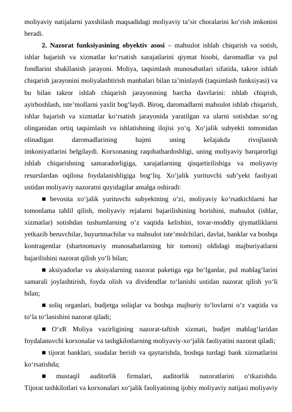 moliyaviy natijalarni yaxshilash maqsadidagi moliyaviy ta’sir choralarini ko‘rish imkonini
beradi.
2. Nazorat funksiyasining obyektiv asosi – mahsulot ishlab chiqarish va sotish,
ishlar  bajarish  va  xizmatlar  ko‘rsatish  xarajatlarini  qiymat  hisobi,  daromadlar  va  pul
fondlarini shakllanish jarayoni. Moliya, taqsimlash munosabatlari sifatida, takror ishlab
chiqarish jarayonini moliyalashtirish manbalari bilan ta’minlaydi (taqsimlash funksiyasi) va
bu  bilan  takror  ishlab  chiqarish  jarayonining  barcha  davrlarini:  ishlab  chiqrish,
ayirboshlash, iste’mollarni yaxlit bog‘laydi. Biroq, daromadlarni mahsulot ishlab chiqarish,
ishlar bajarish va xizmatlar ko‘rsatish jarayonida yaratilgan va ularni sotishdan so‘ng
olinganidan ortiq taqsimlash va ishlatishning ilojisi yo‘q. Xo‘jalik subyekti tomonidan
olinadigan
 
daromadlarining
 
hajmi
 
uning
 
kelajakda
 
rivojlanish
imkoniyatlarini belgilaydi. Korxonaning raqobatbardoshligi, uning moliyaviy barqarorligi
ishlab  chiqarishning  samaradorligiga,  xarajatlarning  qisqartirilishiga  va  moliyaviy
resurslardan  oqilona  foydalanishligiga  bog‘liq.  Xo‘jalik  yurituvchi  sub’yekt  faoliyati
ustidan moliyaviy nazoratni quyidagilar amalga oshiradi:
■  bevosita  xo‘jalik  yurituvchi  subyektning  o‘zi,  moliyaviy  ko‘rsatkichlarni  har
tomonlama tahlil  qilish,  moliyaviy  rejalarni  bajarilishining  borishini, mahsulot  (ishlar,
xizmatlar)  sotishdan  tushumlarning  o‘z  vaqtida  kelishini,  tovar-moddiy  qiymatliklarni
yetkazib beruvchilar, buyurtmachilar va mahsulot iste’molchilari, davlat, banklar va boshqa
kontragentlar  (shartnomaviy  munosabatlarning  bir  tomoni)  oldidagi  majburiyatlarni
bajarilishini nazorat qilish yo‘li bilan;
■ aksiyadorlar va aksiyalarning nazorat paketiga ega bo‘lganlar, pul mablag‘larini
samarali joylashtirish, foyda olish va dividendlar to‘lanishi ustidan nazorat qilish yo‘li
bilan; 
■ soliq organlari, budjetga soliqlar va boshqa majburiy to‘lovlarni o‘z vaqtida va
to‘la to‘lanishini nazorat qiladi;
■  O‘zR  Moliya  vazirligining  nazorat-taftish  xizmati,  budjet  mablag‘laridan
foydalanuvchi korxonalar va tashgkilotlarning moliyaviy-xo‘jalik faoliyatini nazorat qiladi;
■ tijorat banklari, ssudalar berish va qaytarishda, boshqa turdagi bank xizmatlarini
ko‘rsatishda;
■  mustaqil  auditorlik  firmalari,  auditorlik  nazoratlarini  o‘tkazishda.
Tijorat tashkilotlari va korxonalari xo‘jalik faoliyatining ijobiy moliyaviy natijasi moliyaviy
