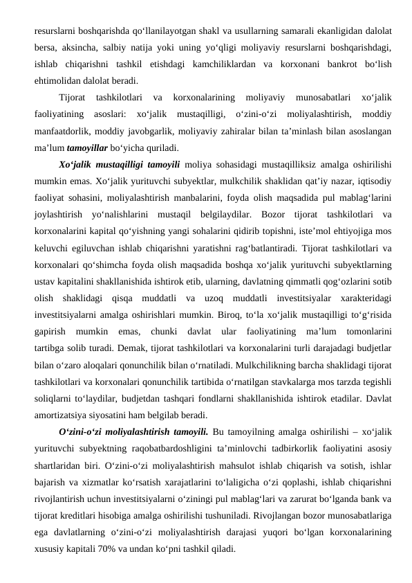 resurslarni boshqarishda qo‘llanilayotgan shakl va usullarning samarali ekanligidan dalolat
bersa, aksincha, salbiy natija yoki uning yo‘qligi moliyaviy resurslarni boshqarishdagi,
ishlab  chiqarishni  tashkil  etishdagi  kamchiliklardan  va  korxonani  bankrot  bo‘lish
ehtimolidan dalolat beradi.
Tijorat  tashkilotlari  va  korxonalarining  moliyaviy  munosabatlari  xo‘jalik
faoliyatining  asoslari:  xo‘jalik  mustaqilligi,  o‘zini-o‘zi  moliyalashtirish,  moddiy
manfaatdorlik, moddiy javobgarlik, moliyaviy zahiralar bilan ta’minlash bilan asoslangan
ma’lum tamoyillar bo‘yicha quriladi.
Xo‘jalik mustaqilligi tamoyili moliya sohasidagi mustaqilliksiz amalga oshirilishi
mumkin emas. Xo‘jalik yurituvchi subyektlar, mulkchilik shaklidan qat’iy nazar, iqtisodiy
faoliyat sohasini, moliyalashtirish manbalarini, foyda olish maqsadida pul mablag‘larini
joylashtirish  yo‘nalishlarini  mustaqil  belgilaydilar.  Bozor  tijorat  tashkilotlari  va
korxonalarini kapital qo‘yishning yangi sohalarini qidirib topishni, iste’mol ehtiyojiga mos
keluvchi egiluvchan ishlab chiqarishni yaratishni rag‘batlantiradi. Tijorat tashkilotlari va
korxonalari qo‘shimcha foyda olish maqsadida boshqa xo‘jalik yurituvchi subyektlarning
ustav kapitalini shakllanishida ishtirok etib, ularning, davlatning qimmatli qog‘ozlarini sotib
olish  shaklidagi  qisqa  muddatli  va  uzoq  muddatli  investitsiyalar  xarakteridagi
investitsiyalarni amalga oshirishlari mumkin. Biroq, to‘la xo‘jalik mustaqilligi to‘g‘risida
gapirish  mumkin  emas,  chunki  davlat  ular  faoliyatining  ma’lum  tomonlarini
tartibga solib turadi. Demak, tijorat tashkilotlari va korxonalarini turli darajadagi budjetlar
bilan o‘zaro aloqalari qonunchilik bilan o‘rnatiladi. Mulkchilikning barcha shaklidagi tijorat
tashkilotlari va korxonalari qonunchilik tartibida o‘rnatilgan stavkalarga mos tarzda tegishli
soliqlarni to‘laydilar, budjetdan tashqari fondlarni shakllanishida ishtirok etadilar. Davlat
amortizatsiya siyosatini ham belgilab beradi.
O‘zini-o‘zi moliyalashtirish tamoyili. Bu tamoyilning amalga oshirilishi – xo‘jalik
yurituvchi subyektning raqobatbardoshligini  ta’minlovchi  tadbirkorlik faoliyatini asosiy
shartlaridan biri. O‘zini-o‘zi moliyalashtirish mahsulot ishlab chiqarish va sotish, ishlar
bajarish va xizmatlar ko‘rsatish xarajatlarini to‘laligicha o‘zi qoplashi, ishlab chiqarishni
rivojlantirish uchun investitsiyalarni o‘ziningi pul mablag‘lari va zarurat bo‘lganda bank va
tijorat kreditlari hisobiga amalga oshirilishi tushuniladi. Rivojlangan bozor munosabatlariga
ega  davlatlarning  o‘zini-o‘zi  moliyalashtirish  darajasi  yuqori  bo‘lgan  korxonalarining
xususiy kapitali 70% va undan ko‘pni tashkil qiladi.
