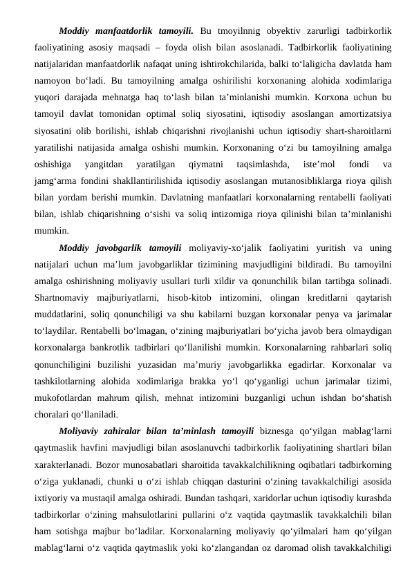 Moddiy  manfaatdorlik  tamoyili. Bu  tmoyilnnig  obyektiv  zarurligi  tadbirkorlik
faoliyatining asosiy maqsadi – foyda olish bilan asoslanadi. Tadbirkorlik faoliyatining
natijalaridan manfaatdorlik nafaqat uning ishtirokchilarida, balki to‘laligicha davlatda ham
namoyon bo‘ladi. Bu  tamoyilning amalga oshirilishi  korxonaning alohida xodimlariga
yuqori darajada mehnatga haq to‘lash bilan ta’minlanishi mumkin. Korxona uchun bu
tamoyil  davlat  tomonidan  optimal  soliq  siyosatini,  iqtisodiy  asoslangan  amortizatsiya
siyosatini olib borilishi, ishlab chiqarishni rivojlanishi uchun iqtisodiy shart-sharoitlarni
yaratilishi natijasida amalga oshishi mumkin. Korxonaning o‘zi bu tamoyilning amalga
oshishiga  yangitdan  yaratilgan  qiymatni  taqsimlashda,  iste’mol  fondi  va
jamg‘arma fondini shakllantirilishida iqtisodiy asoslangan mutanosibliklarga rioya qilish
bilan yordam berishi mumkin. Davlatning manfaatlari korxonalarning rentabelli faoliyati
bilan, ishlab chiqarishning o‘sishi va soliq intizomiga rioya qilinishi bilan ta’minlanishi
mumkin.
Moddiy  javobgarlik  tamoyili  moliyaviy-xo‘jalik  faoliyatini  yuritish  va  uning
natijalari  uchun ma’lum  javobgarliklar tizimining mavjudligini  bildiradi. Bu tamoyilni
amalga oshirishning moliyaviy usullari turli xildir va qonunchilik bilan tartibga solinadi.
Shartnomaviy  majburiyatlarni,  hisob-kitob  intizomini,  olingan  kreditlarni  qaytarish
muddatlarini, soliq qonunchiligi va shu kabilarni buzgan korxonalar penya va jarimalar
to‘laydilar. Rentabelli bo‘lmagan, o‘zining majburiyatlari bo‘yicha javob bera olmaydigan
korxonalarga bankrotlik tadbirlari qo‘llanilishi mumkin. Korxonalarning rahbarlari soliq
qonunchiligini  buzilishi  yuzasidan  ma’muriy  javobgarlikka  egadirlar.  Korxonalar  va
tashkilotlarning  alohida  xodimlariga  brakka  yo‘l  qo‘yganligi  uchun  jarimalar  tizimi,
mukofotlardan  mahrum  qilish,  mehnat  intizomini  buzganligi  uchun  ishdan  bo‘shatish
choralari qo‘llaniladi.
Moliyaviy  zahiralar  bilan  ta’minlash  tamoyili biznesga  qo‘yilgan  mablag‘larni
qaytmaslik havfini mavjudligi bilan asoslanuvchi tadbirkorlik faoliyatining shartlari bilan
xarakterlanadi. Bozor munosabatlari sharoitida tavakkalchilikning oqibatlari tadbirkorning
o‘ziga yuklanadi, chunki u o‘zi ishlab chiqqan dasturini o‘zining tavakkalchiligi asosida
ixtiyoriy va mustaqil amalga oshiradi. Bundan tashqari, xaridorlar uchun iqtisodiy kurashda
tadbirkorlar o‘zining mahsulotlarini pullarini o‘z vaqtida qaytmaslik tavakkalchili bilan
ham sotishga majbur bo‘ladilar. Korxonalarning moliyaviy qo‘yilmalari ham qo‘yilgan
mablag‘larni o‘z vaqtida qaytmaslik yoki ko‘zlangandan oz daromad olish tavakkalchiligi
