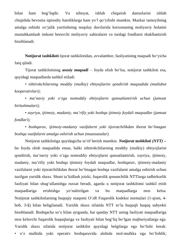 bilan  ham  bog‘liqdir.  Va  nihoyat,  ishlab  chiqarish  dasturlarini  ishlab
chiqishda bevosita iqtisodiy hatoliklarga ham yo‘l qo‘yilishi mumkin. Mazkur tamoyilning
amalga oshishi xo‘jalik yuritishning noqulay davrlarida korxonaning moliyaviy holatini
mustahkamlash imkoni beruvchi moliyaviy zahiralarni va turdagi fondlarni shakllantirish
hisoblanadi.
Notijorat tashkiloti tijorat tashkilotidan, avvalambor, faoliyatining maqsadi bo‘yicha
farq qiladi.
Tijorat tashkilotining  asosiy maqsadi –  foyda olish bo‘lsa, notijorat tashkiloti esa,
quyidagi maqsadlarda tashkil etiladi:
•  ishtirokchilarning moddiy (mulkiy) ehtiyojlarini qondirish maqsadida (matlubot
kooperativlari);
•  ma’naviy  yoki  o‘zga  nomoddiy  ehtiyojlarni  qanoatlantirish  uchun  (jamoat
birlashmalari);
• xayriya, ijtimoiy, madaniy, ma’rifiy yoki boshqa ijtimoiy foydali maqsadlar (jamoat
fondlari);
•  boshqaruv, ijtimoiy-madaniy vazifalarni yoki tijoratchilikdan iborat bo‘lmagan
boshqa vazifalarni amalga oshirish uchun (muassasalar).
Notijorat tashkilotiga quyidagicha ta’rif berish mumkin. Notijorat tashkiloti (NTT) –
bu foyda olish maqsadida emas, balki ishtirokchilarning moddiy (mulkiy) ehtiyojlarini
qondirish, ma’naviy yoki o‘zga nomoddiy ehtiyojlarni qanoatlantirish, xayriya, ijtimoiy,
madaniy, ma’rifiy yoki boshqa ijtimoiy foydali maqsadlar, boshqaruv, ijtimoiy-madaniy
vazifalarni yoki tijoratchilikdan iborat bo‘lmagan boshqa vazifalarni amalga oshirish uchun
tuzilgan yuridik shaxs. Shuni ta’kidlash joizki, fuqarolik qonunchilik NTTlarga tadbirkorlik
faoliyati bilan shug‘ullanishga ruxsat beradi, agarda u notijorat tashkilotni tashkil etish
maqsadlariga  erishishga  yo‘naltirilgan  va  bu  maqsadlarga  mos  kelsa.
Notijorat tashkilotlarning huquqiy maqomi O‘zR Fuqarolik kodeksi normalari (1-qism, 4-
bob, 3-§) bilan beligilanadi. Yuridik shaxs sifatida NTT to‘la huquqli huquq subyekti
hisoblanadi. Boshqacha so‘z bilan aytganda, har qanday NTT uning faoliyati maqsadlariga
mos keluvchi fuqarolik huquqlariga va faoliyati bilan bog‘liq bo‘lgan majburiyatlarga ega.
Yuridik  shaxs  sifatida  notijorat  tashkilot  quyidagi  belgilarga  ega  bo‘lishi  kerak:
•  o‘z  mulkida  yoki  operativ  boshqaruvida  alohida  mol-mulkka  ega  bo‘lishlik;
