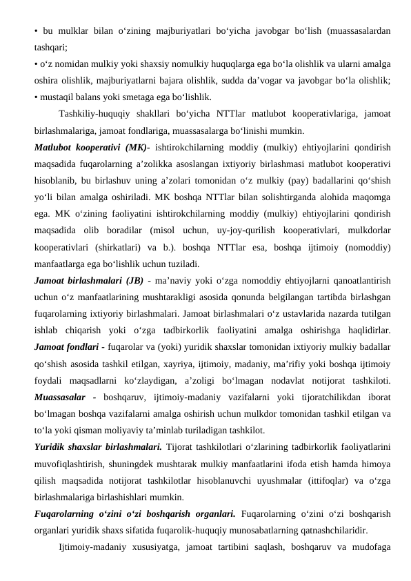 •  bu  mulklar  bilan  o‘zining  majburiyatlari  bo‘yicha  javobgar  bo‘lish  (muassasalardan
tashqari;
• o‘z nomidan mulkiy yoki shaxsiy nomulkiy huquqlarga ega bo‘la olishlik va ularni amalga
oshira olishlik, majburiyatlarni bajara olishlik, sudda da’vogar va javobgar bo‘la olishlik;
• mustaqil balans yoki smetaga ega bo‘lishlik.
Tashkiliy-huquqiy  shakllari  bo‘yicha  NTTlar  matlubot  kooperativlariga,  jamoat
birlashmalariga, jamoat fondlariga, muassasalarga bo‘linishi mumkin.
Matlubot kooperativi (MK)- ishtirokchilarning moddiy (mulkiy) ehtiyojlarini qondirish
maqsadida fuqarolarning a’zolikka asoslangan ixtiyoriy birlashmasi matlubot kooperativi
hisoblanib, bu birlashuv uning a’zolari tomonidan o‘z mulkiy (pay) badallarini qo‘shish
yo‘li bilan amalga oshiriladi. MK boshqa NTTlar bilan solishtirganda alohida maqomga
ega. MK o‘zining faoliyatini ishtirokchilarning moddiy (mulkiy) ehtiyojlarini qondirish
maqsadida  olib  boradilar  (misol  uchun,  uy-joy-qurilish  kooperativlari,  mulkdorlar
kooperativlari  (shirkatlari)  va  b.).  boshqa  NTTlar  esa,  boshqa  ijtimoiy  (nomoddiy)
manfaatlarga ega bo‘lishlik uchun tuziladi.
Jamoat birlashmalari (JB) -  ma’naviy yoki o‘zga nomoddiy ehtiyojlarni qanoatlantirish
uchun o‘z manfaatlarining mushtarakligi asosida qonunda belgilangan tartibda birlashgan
fuqarolarning ixtiyoriy birlashmalari. Jamoat birlashmalari o‘z ustavlarida nazarda tutilgan
ishlab  chiqarish  yoki  o‘zga  tadbirkorlik  faoliyatini  amalga  oshirishga  haqlidirlar.
Jamoat fondlari - fuqarolar va (yoki) yuridik shaxslar tomonidan ixtiyoriy mulkiy badallar
qo‘shish asosida tashkil etilgan, xayriya, ijtimoiy, madaniy, ma’rifiy yoki boshqa ijtimoiy
foydali  maqsadlarni  ko‘zlaydigan,  a’zoligi  bo‘lmagan  nodavlat  notijorat  tashkiloti.
Muassasalar  -  boshqaruv,  ijtimoiy-madaniy  vazifalarni  yoki  tijoratchilikdan  iborat
bo‘lmagan boshqa vazifalarni amalga oshirish uchun mulkdor tomonidan tashkil etilgan va
to‘la yoki qisman moliyaviy ta’minlab turiladigan tashkilot.
Yuridik shaxslar birlashmalari. Tijorat tashkilotlari o‘zlarining tadbirkorlik faoliyatlarini
muvofiqlashtirish, shuningdek mushtarak mulkiy manfaatlarini ifoda etish hamda himoya
qilish  maqsadida  notijorat  tashkilotlar  hisoblanuvchi  uyushmalar  (ittifoqlar)  va  o‘zga
birlashmalariga birlashishlari mumkin.
Fuqarolarning o‘zini  o‘zi  boshqarish  organlari. Fuqarolarning o‘zini o‘zi  boshqarish
organlari yuridik shaxs sifatida fuqarolik-huquqiy munosabatlarning qatnashchilaridir.
Ijtimoiy-madaniy  xususiyatga,  jamoat  tartibini  saqlash,  boshqaruv  va  mudofaga
