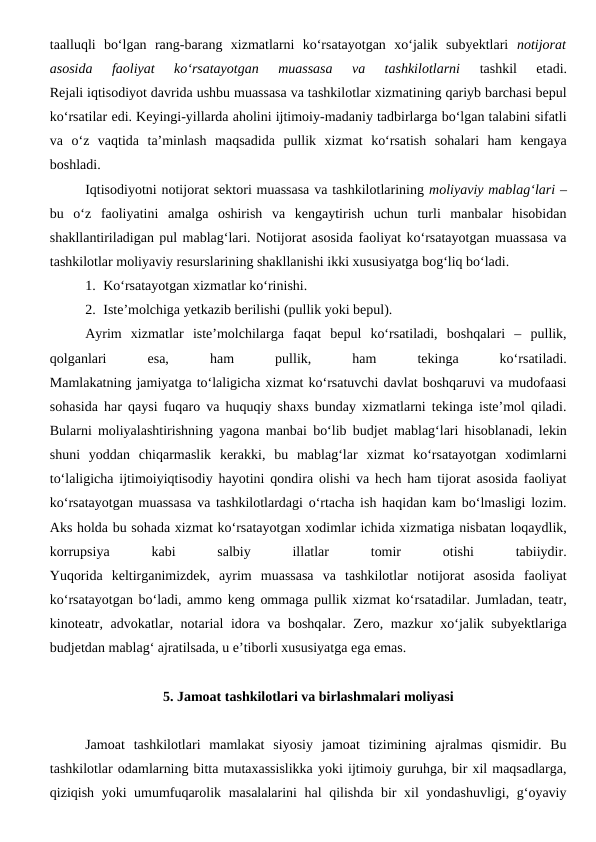 taalluqli  bo‘lgan  rang-barang  xizmatlarni  ko‘rsatayotgan  xo‘jalik  subyektlari  notijorat
asosida  faoliyat  ko‘rsatayotgan  muassasa  va  tashkilotlarni
 tashkil  etadi.
Rejali iqtisodiyot davrida ushbu muassasa va tashkilotlar xizmatining qariyb barchasi bepul
ko‘rsatilar edi. Keyingi-yillarda aholini ijtimoiy-madaniy tadbirlarga bo‘lgan talabini sifatli
va  o‘z  vaqtida  ta’minlash  maqsadida  pullik  xizmat  ko‘rsatish  sohalari  ham  kengaya
boshladi.
Iqtisodiyotni notijorat sektori muassasa va tashkilotlarining moliyaviy mablag‘lari –
bu  o‘z  faoliyatini  amalga  oshirish  va  kengaytirish  uchun  turli  manbalar  hisobidan
shakllantiriladigan pul mablag‘lari. Notijorat asosida faoliyat ko‘rsatayotgan muassasa va
tashkilotlar moliyaviy resurslarining shakllanishi ikki xususiyatga bog‘liq bo‘ladi.
1. Ko‘rsatayotgan xizmatlar ko‘rinishi.
2. Iste’molchiga yetkazib berilishi (pullik yoki bepul).
Ayrim  xizmatlar  iste’molchilarga  faqat  bepul  ko‘rsatiladi,  boshqalari  –  pullik,
qolganlari
 
esa,
 
ham
 
pullik,
 
ham
 
tekinga
 
ko‘rsatiladi.
Mamlakatning jamiyatga to‘laligicha xizmat ko‘rsatuvchi davlat boshqaruvi va mudofaasi
sohasida har qaysi fuqaro va huquqiy shaxs bunday xizmatlarni tekinga iste’mol qiladi.
Bularni moliyalashtirishning yagona manbai bo‘lib budjet mablag‘lari hisoblanadi, lekin
shuni  yoddan  chiqarmaslik  kerakki,  bu  mablag‘lar  xizmat  ko‘rsatayotgan  xodimlarni
to‘laligicha ijtimoiyiqtisodiy hayotini qondira olishi va hech ham tijorat asosida faoliyat
ko‘rsatayotgan muassasa va tashkilotlardagi o‘rtacha ish haqidan kam bo‘lmasligi lozim.
Aks holda bu sohada xizmat ko‘rsatayotgan xodimlar ichida xizmatiga nisbatan loqaydlik,
korrupsiya
 
kabi
 
salbiy
 
illatlar
 
tomir
 
otishi
 
tabiiydir.
Yuqorida  keltirganimizdek,  ayrim  muassasa  va  tashkilotlar  notijorat  asosida  faoliyat
ko‘rsatayotgan bo‘ladi, ammo keng ommaga pullik xizmat ko‘rsatadilar. Jumladan, teatr,
kinoteatr, advokatlar, notarial idora va boshqalar. Zero, mazkur xo‘jalik subyektlariga
budjetdan mablag‘ ajratilsada, u e’tiborli xususiyatga ega emas.
5. Jamoat tashkilotlari va birlashmalari moliyasi
Jamoat  tashkilotlari  mamlakat  siyosiy  jamoat  tizimining  ajralmas  qismidir.  Bu
tashkilotlar odamlarning bitta mutaxassislikka yoki ijtimoiy guruhga, bir xil maqsadlarga,
qiziqish yoki umumfuqarolik masalalarini hal  qilishda bir xil yondashuvligi, g‘oyaviy
