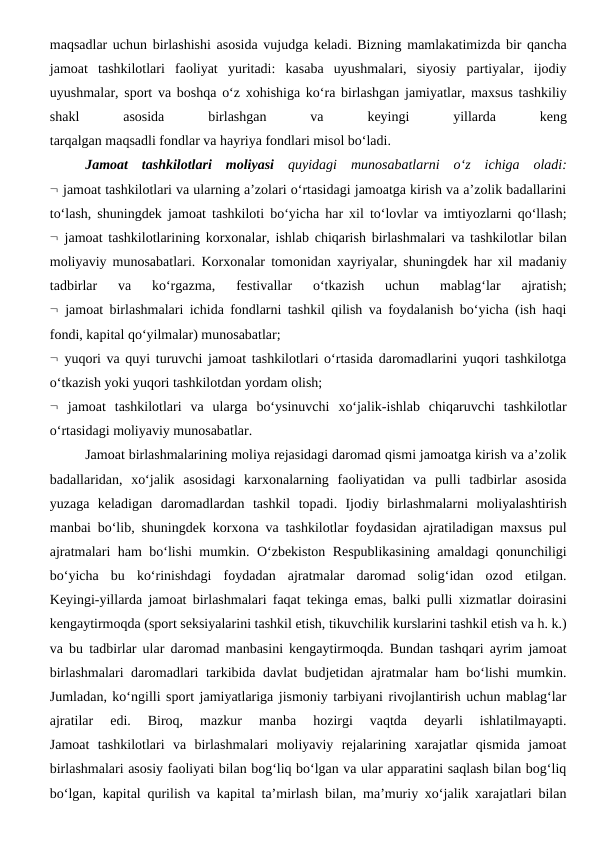 maqsadlar uchun birlashishi asosida vujudga keladi. Bizning mamlakatimizda bir qancha
jamoat  tashkilotlari  faoliyat  yuritadi:  kasaba  uyushmalari,  siyosiy  partiyalar,  ijodiy
uyushmalar, sport va boshqa o‘z xohishiga ko‘ra birlashgan jamiyatlar, maxsus tashkiliy
shakl
 
asosida
 
birlashgan
 
va
 
keyingi
 
yillarda
 
keng
tarqalgan maqsadli fondlar va hayriya fondlari misol bo‘ladi.
Jamoat  tashkilotlari  moliyasi quyidagi  munosabatlarni  o‘z  ichiga  oladi:
 jamoat tashkilotlari va ularning a’zolari o‘rtasidagi jamoatga kirish va a’zolik badallarini
to‘lash, shuningdek jamoat tashkiloti bo‘yicha har xil to‘lovlar va imtiyozlarni qo‘llash;
 jamoat tashkilotlarining korxonalar, ishlab chiqarish birlashmalari va tashkilotlar bilan
moliyaviy munosabatlari. Korxonalar tomonidan xayriyalar, shuningdek har xil madaniy
tadbirlar  va  ko‘rgazma,  festivallar  o‘tkazish  uchun  mablag‘lar  ajratish;
 jamoat birlashmalari ichida fondlarni tashkil qilish va foydalanish bo‘yicha (ish haqi
fondi, kapital qo‘yilmalar) munosabatlar;
 yuqori va quyi turuvchi jamoat tashkilotlari o‘rtasida daromadlarini yuqori tashkilotga
o‘tkazish yoki yuqori tashkilotdan yordam olish;
 jamoat  tashkilotlari  va  ularga  bo‘ysinuvchi  xo‘jalik-ishlab  chiqaruvchi  tashkilotlar
o‘rtasidagi moliyaviy munosabatlar.
Jamoat birlashmalarining moliya rejasidagi daromad qismi jamoatga kirish va a’zolik
badallaridan,  xo‘jalik  asosidagi  karxonalarning  faoliyatidan  va  pulli  tadbirlar  asosida
yuzaga  keladigan  daromadlardan  tashkil  topadi.  Ijodiy  birlashmalarni  moliyalashtirish
manbai bo‘lib, shuningdek korxona va tashkilotlar foydasidan ajratiladigan maxsus pul
ajratmalari ham bo‘lishi mumkin. O‘zbekiston Respublikasining amaldagi qonunchiligi
bo‘yicha  bu  ko‘rinishdagi  foydadan  ajratmalar  daromad  solig‘idan  ozod  etilgan.
Keyingi-yillarda jamoat birlashmalari faqat tekinga emas, balki pulli xizmatlar doirasini
kengaytirmoqda (sport seksiyalarini tashkil etish, tikuvchilik kurslarini tashkil etish va h. k.)
va bu tadbirlar ular daromad manbasini kengaytirmoqda. Bundan tashqari ayrim jamoat
birlashmalari daromadlari tarkibida davlat budjetidan ajratmalar ham bo‘lishi mumkin.
Jumladan, ko‘ngilli sport jamiyatlariga jismoniy tarbiyani rivojlantirish uchun mablag‘lar
ajratilar  edi.  Biroq,  mazkur  manba  hozirgi  vaqtda  deyarli  ishlatilmayapti.
Jamoat  tashkilotlari  va  birlashmalari  moliyaviy  rejalarining  xarajatlar  qismida  jamoat
birlashmalari asosiy faoliyati bilan bog‘liq bo‘lgan va ular apparatini saqlash bilan bog‘liq
bo‘lgan, kapital qurilish va kapital ta’mirlash bilan, ma’muriy xo‘jalik xarajatlari bilan
