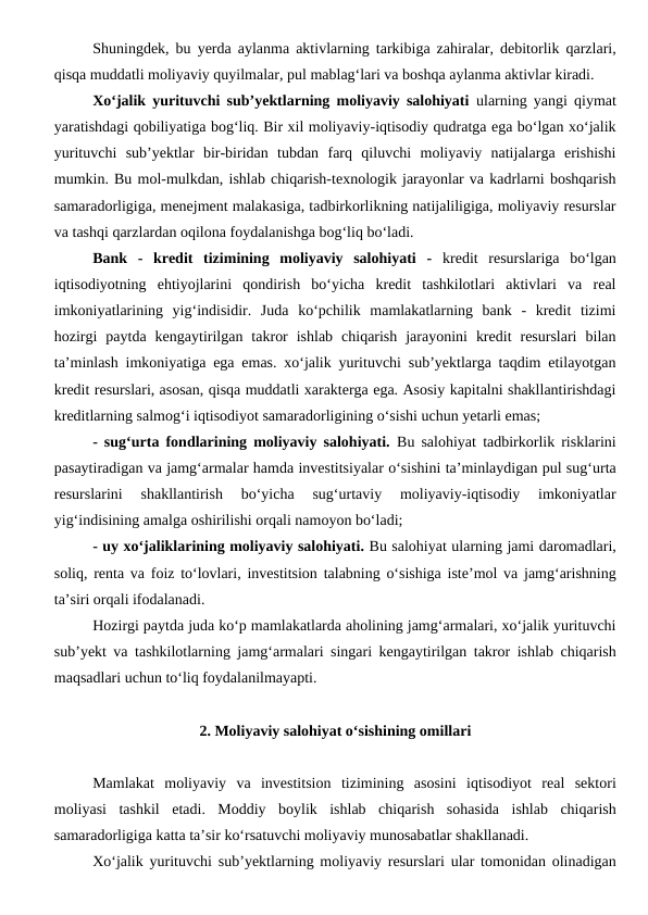 Shuningdek, bu yerda aylanma aktivlarning tarkibiga zahiralar, debitorlik qarzlari,
qisqa muddatli moliyaviy quyilmalar, pul mablag‘lari va boshqa aylanma aktivlar kiradi.
Xo‘jalik yurituvchi sub’yektlarning moliyaviy salohiyati ularning yangi qiymat
yaratishdagi qobiliyatiga bog‘liq. Bir xil moliyaviy-iqtisodiy qudratga ega bo‘lgan xo‘jalik
yurituvchi  sub’yektlar  bir-biridan  tubdan  farq  qiluvchi  moliyaviy  natijalarga  erishishi
mumkin. Bu mol-mulkdan, ishlab chiqarish-texnologik jarayonlar va kadrlarni boshqarish
samaradorligiga, menejment malakasiga, tadbirkorlikning natijaliligiga, moliyaviy resurslar
va tashqi qarzlardan oqilona foydalanishga bog‘liq bo‘ladi.
Bank  -  kredit  tizimining  moliyaviy  salohiyati  - kredit  resurslariga  bo‘lgan
iqtisodiyotning  ehtiyojlarini  qondirish  bo‘yicha  kredit  tashkilotlari  aktivlari  va  real
imkoniyatlarining  yig‘indisidir.  Juda  ko‘pchilik  mamlakatlarning  bank  -  kredit  tizimi
hozirgi  paytda  kengaytirilgan  takror  ishlab  chiqarish  jarayonini  kredit  resurslari  bilan
ta’minlash imkoniyatiga ega emas. xo‘jalik yurituvchi sub’yektlarga taqdim etilayotgan
kredit resurslari, asosan, qisqa muddatli xarakterga ega. Asosiy kapitalni shakllantirishdagi
kreditlarning salmog‘i iqtisodiyot samaradorligining o‘sishi uchun yetarli emas;
- sug‘urta fondlarining moliyaviy salohiyati. Bu salohiyat tadbirkorlik risklarini
pasaytiradigan va jamg‘armalar hamda investitsiyalar o‘sishini ta’minlaydigan pul sug‘urta
resurslarini  shakllantirish  bo‘yicha  sug‘urtaviy  moliyaviy-iqtisodiy  imkoniyatlar
yig‘indisining amalga oshirilishi orqali namoyon bo‘ladi;
- uy xo‘jaliklarining moliyaviy salohiyati. Bu salohiyat ularning jami daromadlari,
soliq, renta va foiz to‘lovlari, investitsion talabning o‘sishiga iste’mol va jamg‘arishning
ta’siri orqali ifodalanadi.
Hozirgi paytda juda ko‘p mamlakatlarda aholining jamg‘armalari, xo‘jalik yurituvchi
sub’yekt va tashkilotlarning jamg‘armalari singari kengaytirilgan takror ishlab chiqarish
maqsadlari uchun to‘liq foydalanilmayapti.
2. Moliyaviy salohiyat o‘sishining omillari
Mamlakat  moliyaviy  va  investitsion  tizimining  asosini  iqtisodiyot  real  sektori
moliyasi  tashkil  etadi.  Moddiy  boylik  ishlab  chiqarish  sohasida  ishlab  chiqarish
samaradorligiga katta ta’sir ko‘rsatuvchi moliyaviy munosabatlar shakllanadi.
Xo‘jalik yurituvchi sub’yektlarning moliyaviy resurslari ular tomonidan olinadigan

