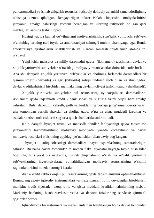 pul daromadlari va ishlab chiqarish resurslari iqtisodiy doiraviy aylanishi samaradorligining
o‘sishiga  xizmat  qiladigan,  kengaytirilgan  takror  ishlab  chiqarishni  moliyalashtirish
jarayonini  amalga  oshirishga  yordam  beradigan  va  ularning  ixtiyorida  bo‘lgan  qarz
mablag‘lari asosida tashkil topadi.
Hozirgi vaqtda kapital qo‘yilmalarni moliyalashtirishda xo‘jalik yurituvchi sub’yekt
o‘z mablag‘larining (sof foyda va amortizatsiya) salmog‘i muhim ahamiyatga ega. Bunda
amortizatsiya  ajratmalarini  shakllantirish  va  ulardan  samarali  foydalanish  alohida  rol
o‘ynaydi.
Yalpi ichki mahsulot va milliy daromadni qayta  (ikkilamchi) taqsimlash davlat va
xo‘jalik yurituvchi sub’yektlar o‘rtasidagi moliyaviy munosabatlar doirasida sodir bo‘ladi.
Ana shu darajada xo‘jalik yurituvchi sub’yektlar va aholining birlamchi daromadlari bir
qismini to‘g‘ri (bevosita) va egri (bilvosita) soliqli undirish yo‘li bilan va shuningdek,
davlat kreditlashtirishi hisobidan mamlakatning davlat moliyasi tashkil topadi (shakllanadi).
Xo‘jalik  yurituvchi  sub’yektlar  pul  resurslarini,  uy  xo‘jaliklari  daromadlarini
ikkilamchi qayta taqsimlash kredit - bank sohasi va sug‘urta tizimi orqali ham amalga
oshiriladi. Bular depozitli, vekselli, pulli va banklarning boshqa jamg‘arma operatsiyalari,
ular tomonidan yuridik shaxslar va aholiga uzoq, o‘rta va qisqa muddatli kreditlar va
ssudalar berish, turli risklarni sug‘urta qilish shakllarida sodir bo‘ladi.
Ko‘p  darajali  byudjet  tizimi  va  maqsadli  fondlar  faoliyatidagi  qayta  taqsimlash
jarayonlarini  takomillashtirish  moliyaviy  salohiyatni  yanada  kuchaytirish  va  davlat
moliyaviy resurslari o‘sishining quyidagi yo‘nalishlari bilan uzviy bog‘langan:
-  byudjet  -  soliq  sohasidagi  daromadlarni  qayta  taqsimlashning  samaradorligini
oshirish. Bu narsa davlat tomonidan ta’sirchan fiskal siyosatni hayotga tatbiq etish bilan
bog‘liqki, bu siyosat o‘z navbatida,  ishlab chiqarishning o‘sishi va xo‘jalik yurituvchi
sub’yektlarning  investitsiyalarga  yo‘naltiriladigan  moliyaviy  resurslarining  o‘sishini
rag‘batlantirishni ko‘zda tutmog‘i kerak;
-bank-kredit sektori orqali pul resurslarining qayta taqsimlanishini optimallashtirish.
Buning eng asosiy iqtisodiy instrumentlari va mexanizmlari bo‘lib quyidagilar hisoblanishi
mumkin: kredit siyosati;  uzoq, o‘rta va qisqa muddatli kreditlar hajmlarining nisbati;
Markaziy  bankning  hisob  stavkasi;  ssuda  va  depozit  foizlarining  stavkasi;  qimmatli
qog‘ozlar bozori. 
Iqtisodiyotda bu instrument va mexanizmlardan foydalangan holda davlat tomonidan
