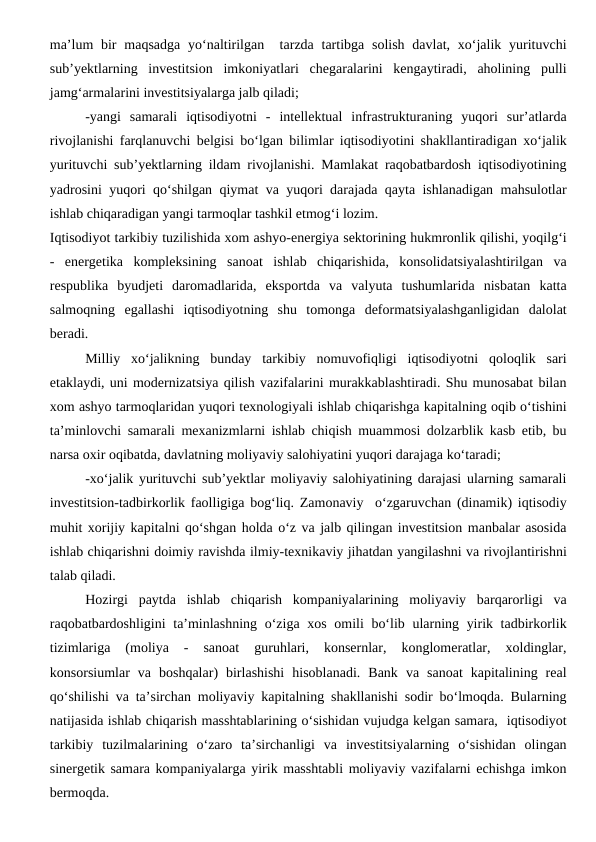 ma’lum  bir  maqsadga  yo‘naltirilgan  tarzda tartibga solish  davlat, xo‘jalik yurituvchi
sub’yektlarning  investitsion  imkoniyatlari  chegaralarini  kengaytiradi,  aholining  pulli
jamg‘armalarini investitsiyalarga jalb qiladi;
-yangi  samarali  iqtisodiyotni  -  intellektual  infrastrukturaning  yuqori  sur’atlarda
rivojlanishi farqlanuvchi belgisi bo‘lgan bilimlar iqtisodiyotini shakllantiradigan xo‘jalik
yurituvchi sub’yektlarning ildam rivojlanishi. Mamlakat raqobatbardosh iqtisodiyotining
yadrosini yuqori qo‘shilgan qiymat va yuqori darajada qayta ishlanadigan mahsulotlar
ishlab chiqaradigan yangi tarmoqlar tashkil etmog‘i lozim. 
Iqtisodiyot tarkibiy tuzilishida xom ashyo-energiya sektorining hukmronlik qilishi, yoqilg‘i
-  energetika  kompleksining  sanoat  ishlab  chiqarishida,  konsolidatsiyalashtirilgan  va
respublika  byudjeti  daromadlarida,  eksportda  va  valyuta  tushumlarida  nisbatan  katta
salmoqning  egallashi  iqtisodiyotning  shu  tomonga  deformatsiyalashganligidan  dalolat
beradi. 
Milliy  xo‘jalikning  bunday  tarkibiy  nomuvofiqligi  iqtisodiyotni  qoloqlik  sari
etaklaydi, uni modernizatsiya qilish vazifalarini murakkablashtiradi. Shu munosabat bilan
xom ashyo tarmoqlaridan yuqori texnologiyali ishlab chiqarishga kapitalning oqib o‘tishini
ta’minlovchi samarali mexanizmlarni ishlab chiqish muammosi dolzarblik kasb etib, bu
narsa oxir oqibatda, davlatning moliyaviy salohiyatini yuqori darajaga ko‘taradi;
-xo‘jalik yurituvchi sub’yektlar moliyaviy salohiyatining darajasi ularning samarali
investitsion-tadbirkorlik faolligiga bog‘liq. Zamonaviy  o‘zgaruvchan (dinamik) iqtisodiy
muhit xorijiy kapitalni qo‘shgan holda o‘z va jalb qilingan investitsion manbalar asosida
ishlab chiqarishni doimiy ravishda ilmiy-texnikaviy jihatdan yangilashni va rivojlantirishni
talab qiladi.
Hozirgi  paytda  ishlab  chiqarish  kompaniyalarining  moliyaviy  barqarorligi  va
raqobatbardoshligini  ta’minlashning o‘ziga xos omili bo‘lib ularning yirik tadbirkorlik
tizimlariga  (moliya  -  sanoat  guruhlari,  konsernlar,  konglomeratlar,  xoldinglar,
konsorsiumlar  va  boshqalar)  birlashishi  hisoblanadi.  Bank  va  sanoat  kapitalining  real
qo‘shilishi va ta’sirchan moliyaviy kapitalning shakllanishi sodir bo‘lmoqda. Bularning
natijasida ishlab chiqarish masshtablarining o‘sishidan vujudga kelgan samara,  iqtisodiyot
tarkibiy  tuzilmalarining  o‘zaro  ta’sirchanligi  va  investitsiyalarning  o‘sishidan  olingan
sinergetik samara kompaniyalarga yirik masshtabli moliyaviy vazifalarni echishga imkon
bermoqda.
