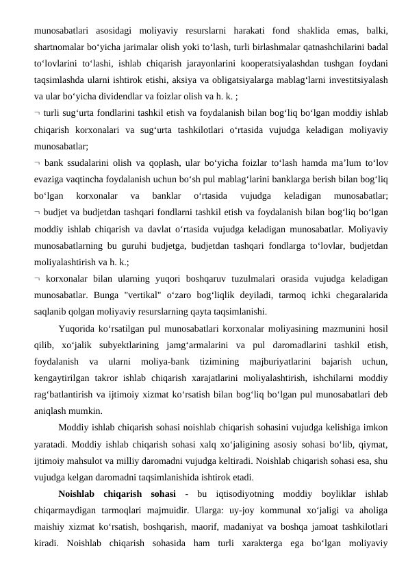 munosabatlari asosidagi moliyaviy resurslarni harakati fond shaklida emas,  balki,
shartnomalar bo‘yicha jarimalar olish yoki to‘lash, turli birlashmalar qatnashchilarini badal
to‘lovlarini to‘lashi,  ishlab chiqarish jarayonlarini kooperatsiyalashdan tushgan foydani
taqsimlashda ularni ishtirok etishi, aksiya va obligatsiyalarga mablag‘larni investitsiyalash
va ular bo‘yicha dividendlar va foizlar olish va h. k. ;
 turli sug‘urta fondlarini tashkil etish va foydalanish bilan bog‘liq bo‘lgan moddiy ishlab
chiqarish korxonalari va sug‘urta tashkilotlari o‘rtasida vujudga keladigan moliyaviy
munosabatlar;
 bank ssudalarini olish va qoplash,  ular bo‘yicha foizlar to‘lash hamda ma’lum to‘lov
evaziga vaqtincha foydalanish uchun bo‘sh pul mablag‘larini banklarga berish bilan bog‘liq
bo‘lgan 
korxonalar 
va 
banklar 
o‘rtasida 
vujudga 
keladigan 
munosabatlar;
 budjet va budjetdan tashqari fondlarni tashkil etish va foydalanish bilan bog‘liq bo‘lgan
moddiy ishlab chiqarish va davlat o‘rtasida vujudga keladigan munosabatlar.  Moliyaviy
munosabatlarning bu guruhi budjetga, budjetdan tashqari fondlarga to‘lovlar, budjetdan
moliyalashtirish va h. k.;
 korxonalar  bilan  ularning  yuqori  boshqaruv  tuzulmalari  orasida  vujudga  keladigan
munosabatlar.  Bunga  "vertikal"  o‘zaro  bog‘liqlik  deyiladi,  tarmoq  ichki  chegaralarida
saqlanib qolgan moliyaviy resurslarning qayta taqsimlanishi.
Yuqorida ko‘rsatilgan pul munosabatlari korxonalar moliyasining mazmunini hosil
qilib,  xo‘jalik  subyektlarining  jamg‘armalarini  va  pul  daromadlarini  tashkil  etish,
foydalanish  va  ularni  moliya-bank  tizimining  majburiyatlarini  bajarish  uchun,
kengaytirilgan  takror  ishlab  chiqarish  xarajatlarini  moliyalashtirish,  ishchilarni  moddiy
rag‘batlantirish va ijtimoiy xizmat ko‘rsatish bilan bog‘liq bo‘lgan pul munosabatlari deb
aniqlash mumkin.
Moddiy ishlab chiqarish sohasi noishlab chiqarish sohasini vujudga kelishiga imkon
yaratadi. Moddiy ishlab chiqarish sohasi xalq xo‘jaligining asosiy sohasi bo‘lib, qiymat,
ijtimoiy mahsulot va milliy daromadni vujudga keltiradi. Noishlab chiqarish sohasi esa, shu
vujudga kelgan daromadni taqsimlanishida ishtirok etadi.
Noishlab  chiqarish  sohasi -  bu  iqtisodiyotning  moddiy  boyliklar  ishlab
chiqarmaydigan  tarmoqlari  majmuidir.  Ularga:  uy-joy  kommunal  xo‘jaligi  va  aholiga
maishiy xizmat ko‘rsatish, boshqarish, maorif, madaniyat va boshqa jamoat tashkilotlari
kiradi.  Noishlab  chiqarish  sohasida  ham  turli  xarakterga  ega  bo‘lgan  moliyaviy
