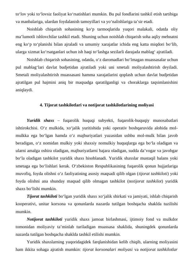 to‘lov yoki to‘lovsiz faoliyat ko‘rsatishlari mumkin. Bu pul fondlarini tashkil etish tartibiga
va manbalariga, ulardan foydalanish tamoyillari va yo‘nalishlariga ta’sir etadi.
Noishlab  chiqarish  sohasining  ko‘p  tarmoqlarida  yuqori  malakali,  odatda  oliy
ma’lumotli ishlovchilar tashkil etadi. Shuning uchun noishlab chiqarish soha aqliy mehnatni
eng ko‘p to‘planishi bilan ajraladi va umumiy xarajatlar ichida eng katta miqdori bo‘lib,
ularga xizmat ko‘rsatganlari uchun ish haqi to‘lashga sezilarli darajada mablag‘ ajratiladi.
Noishlab chiqarish sohasining, odatda, o‘z daromadlari bo‘lmagan muassasalar uchun
pul  mablag‘lari  davlat  budjetidan ajratiladi  yoki  uni  smetali  moliyalashtirish  deyiladi.
Smetali moliyalashtirish muassasani hamma xarajatlarini qoplash uchun davlat budjetidan
ajratilgan pul  hajmini  aniq bir maqsadga qaratilganligi  va choraklarga taqsimlanishini
aniqlaydi.
4. Tijorat tashkilotlari va notijorat tashkilotlarining moliyasi
Yuridik  shaxs –  fuqarolik  huquqi  subyekti,  fuqarolik-huquqiy  munosabatlari
ishtirokchisi. O‘z mulkida, xo‘jalik yuritishida yoki operativ boshqaruvida alohida mol-
mulkka ega bo‘lgan hamda o‘z majburiyatlari yuzasidan ushbu mol-mulk bilan javob
beradigan, o‘z nomidan mulkiy yoki shaxsiy nomulkiy huquqlarga ega bo‘la oladigan va
ularni amalga oshira oladigan, majburiyatlarni bajara oladigan, sudda da’vogar va javobgar
bo‘la oladigan tashkilot yuridik shaxs hisoblanadi. Yuridik shaxslar mustaqil balans yoki
smetaga ega bo‘lishlari kerak. O‘zbekiston Respublikasining fuqarolik qonun hujjatlariga
muvofiq, foyda olishni o‘z faoliyatining asosiy maqsadi qilib olgan (tijorat tashkiloti) yoki
foyda olishni ana shunday maqsad qilib olmagan tashkilot (notijorat tashkilot) yuridik
shaxs bo‘lishi mumkin.
Tijorat tashkiloti bo‘lgan yuridik shaxs xo‘jalik shirkati va jamiyati, ishlab chiqarish
kooperativi, unitar korxona va qonunlarda nazarda tutilgan boshqacha shaklda tuzilishi
mumkin.
Notijorat tashkiloti  yuridik shaxs jamoat birlashmasi, ijtimoiy fond va mulkdor
tomonidan  moliyaviy  ta’minlab  turiladigan  muassasa  shaklida,  shuningdek  qonunlarda
nazarda tutilgan boshqacha shaklda tashkil etilishi mumkin.
Yuridik shaxslarning yuqoridagidek farqlanishidan kelib chiqib, ularning moliyasini
ham ikkita sohaga ajratish mumkin: tijorat korxonalari moliyasi va notijorat tashkilotlar
