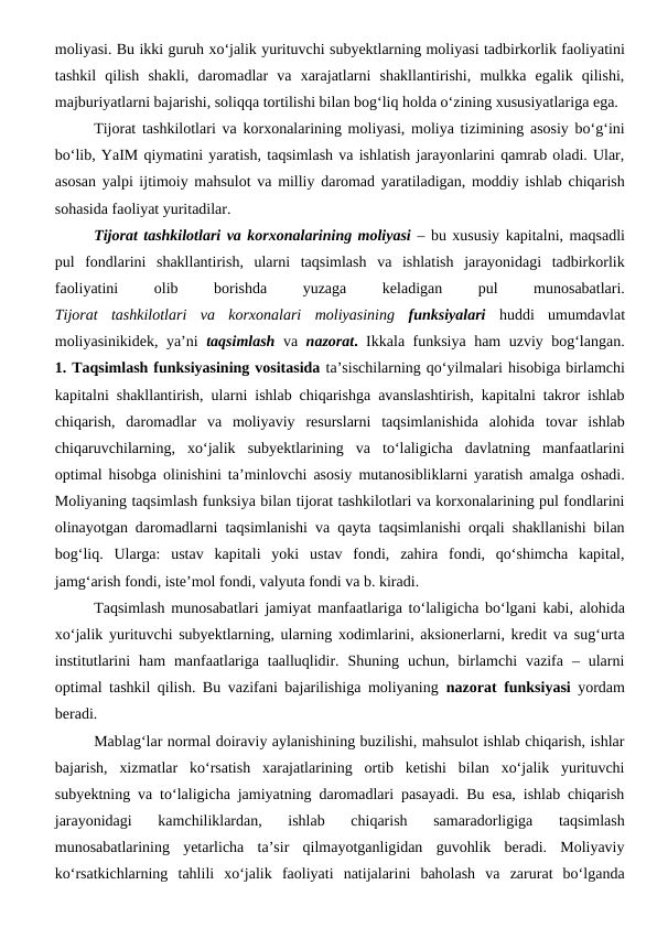 moliyasi. Bu ikki guruh xo‘jalik yurituvchi subyektlarning moliyasi tadbirkorlik faoliyatini
tashkil  qilish  shakli,  daromadlar  va  xarajatlarni  shakllantirishi,  mulkka  egalik  qilishi,
majburiyatlarni bajarishi, soliqqa tortilishi bilan bog‘liq holda o‘zining xususiyatlariga ega.
Tijorat tashkilotlari va korxonalarining moliyasi, moliya tizimining asosiy bo‘g‘ini
bo‘lib, YaIM qiymatini yaratish, taqsimlash va ishlatish jarayonlarini qamrab oladi. Ular,
asosan yalpi ijtimoiy mahsulot va milliy daromad yaratiladigan, moddiy ishlab chiqarish
sohasida faoliyat yuritadilar.
Tijorat tashkilotlari va korxonalarining moliyasi – bu xususiy kapitalni, maqsadli
pul  fondlarini  shakllantirish,  ularni  taqsimlash  va  ishlatish  jarayonidagi  tadbirkorlik
faoliyatini
 
olib
 
borishda
 
yuzaga
 
keladigan
 
pul
 
munosabatlari.
Tijorat  tashkilotlari  va  korxonalari  moliyasining funksiyalari huddi  umumdavlat
moliyasinikidek, ya’ni  taqsimlash va  nazorat. Ikkala funksiya ham uzviy bog‘langan.
1. Taqsimlash funksiyasining vositasida ta’sischilarning qo‘yilmalari hisobiga birlamchi
kapitalni shakllantirish, ularni ishlab chiqarishga avanslashtirish, kapitalni takror ishlab
chiqarish,  daromadlar  va  moliyaviy  resurslarni  taqsimlanishida  alohida  tovar  ishlab
chiqaruvchilarning,  xo‘jalik  subyektlarining  va  to‘laligicha  davlatning  manfaatlarini
optimal hisobga olinishini ta’minlovchi asosiy mutanosibliklarni yaratish amalga oshadi.
Moliyaning taqsimlash funksiya bilan tijorat tashkilotlari va korxonalarining pul fondlarini
olinayotgan daromadlarni taqsimlanishi va qayta taqsimlanishi orqali shakllanishi bilan
bog‘liq.  Ularga:  ustav  kapitali  yoki  ustav  fondi,  zahira  fondi,  qo‘shimcha  kapital,
jamg‘arish fondi, iste’mol fondi, valyuta fondi va b. kiradi.
Taqsimlash munosabatlari jamiyat manfaatlariga to‘laligicha bo‘lgani kabi, alohida
xo‘jalik yurituvchi subyektlarning, ularning xodimlarini, aksionerlarni, kredit va sug‘urta
institutlarini  ham  manfaatlariga  taalluqlidir.  Shuning  uchun, birlamchi  vazifa  –  ularni
optimal tashkil qilish. Bu vazifani bajarilishiga moliyaning  nazorat funksiyasi yordam
beradi.
Mablag‘lar normal doiraviy aylanishining buzilishi, mahsulot ishlab chiqarish, ishlar
bajarish,  xizmatlar  ko‘rsatish  xarajatlarining  ortib  ketishi  bilan  xo‘jalik  yurituvchi
subyektning va to‘laligicha jamiyatning daromadlari pasayadi. Bu esa, ishlab chiqarish
jarayonidagi  kamchiliklardan,  ishlab  chiqarish  samaradorligiga  taqsimlash
munosabatlarining  yetarlicha  ta’sir  qilmayotganligidan  guvohlik  beradi.  Moliyaviy
ko‘rsatkichlarning  tahlili  xo‘jalik  faoliyati  natijalarini  baholash  va  zarurat  bo‘lganda
