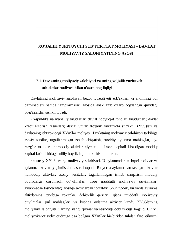 XO’JALIK YURITUVCHI SUB’YEKTLAT MOLIYASI – DAVLAT
MOLIYAVIY SALOHIYATINING ASOSI
7.1. Davlatning moliyaviy salohiyati va uning xo'jalik yurituvchi 
sub'ektlar moliyasi bilan o'zaro bog'liqligi
Davlatning moliyaviy salohiyati bozor iqtisodiyoti sub'ektlari  va aholining pul
daromadlari hamda jamg'armalari asosida  shakllanib o'zaro bog'langan quyidagi
bo'g'inlardan tashkil topadi:
• respublika va mahalliy byudjetlar, davlat nobyudjet fondlari byudjetlari; davlat
kreditlashtirish resurslari; davlat unitar Xo'jalik  yurituvchi sub'ekt (XYuS)lari va
davlatning ishtirpkidagi XYuSlar moliyasi. Davlatning moliyaviy salohiyati tarkibiga
asosiy fondlar,  tugallanmagan ishlab chiqarish, moddiy aylanma mablag'lar, uy-
ro'zg'or mulklari, nomoddiy aktivlar qiymati — inson kapitali kira-digan moddiy
kapital ko'rinishidagi milliy boylik hajmini kiritish mumkin;
• xususiy XYuSlarning moliyaviy salohiyati. U aylanmadan tashqari aktivlar va
aylanma aktivlari yig'indisidan tashkil topadi. Bu yerda aylanmadan tashqari aktivlar
nomoddiy  aktivlar,  asosiy  vositalar,  tugallanmagan  ishlab  chiqarish,  moddiy
boyliklarga  daromadli  qo'yilmalar,  uzoq  muddatli  moliyaviy  quyilmalar,
aylanmadan tashqaridagi boshqa aktivlardan iboratdir. Shuningdek, bu yerda aylanma
aktivlarning  tarkibiga  zaxiralar,  debitorlik  qarzlari,  qisqa  muddatli  moliyaviy
quyilmalar,  pul  mablag'lari  va  boshqa  aylanma  aktivlar  kiradi.  XYuSlarning
moliyaviy salohiyati ularning yangi qiymat yaratishdagi qobiliyatiga bog'liq. Bir xil
moliyaviy-iqtisodiy qudratga ega bo'lgan XYuSlar bir-biridan tubdan farq qiluvchi
