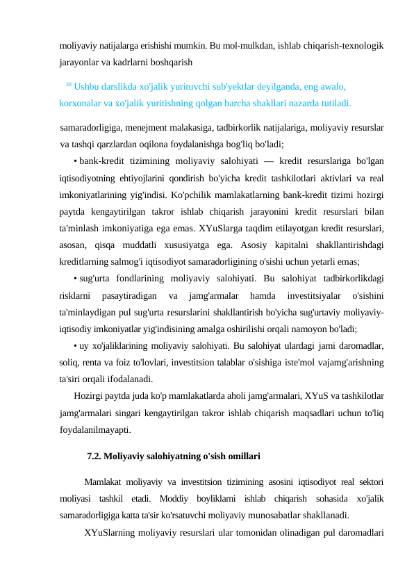 moliyaviy natijalarga erishishi mumkin. Bu mol-mulkdan, ishlab chiqarish-texnologik
jarayonlar va kadrlarni boshqarish
30 Ushbu darslikda xo'jalik yurituvchi sub'yektlar deyilganda, eng awalo, 
korxonalar va xo'jalik yuritishning qolgan barcha shakllari nazarda tutiladi.
samaradorligiga, menejment malakasiga, tadbirkorlik natijalariga, moliyaviy resurslar
va tashqi qarzlardan oqilona foydalanishga bog'liq bo'ladi;
• bank-kredit tizimining moliyaviy salohiyati —  kredit resurslariga bo'lgan
iqtisodiyotning ehtiyojlarini qondirish bo'yicha kredit tashkilotlari aktivlari va real
imkoniyatlarining yig'indisi. Ko'pchilik mamlakatlarning bank-kredit tizimi hozirgi
paytda kengaytirilgan takror ishlab chiqarish jarayonini kredit resurslari bilan
ta'minlash imkoniyatiga ega emas. XYuSlarga taqdim etilayotgan kredit resurslari,
asosan,  qisqa muddatli xususiyatga ega.  Asosiy  kapitalni  shakllantirishdagi
kreditlarning salmog'i iqtisodiyot samaradorligining o'sishi uchun yetarli emas;
• sug'urta  fondlarining  moliyaviy  salohiyati.  Bu  salohiyat  tadbirkorlikdagi
risklarni  pasaytiradigan  va  jamg'armalar  hamda
 investitsiyalar  o'sishini
ta'minlaydigan pul sug'urta resurslarini shakllantirish bo'yicha sug'urtaviy moliyaviy-
iqtisodiy imkoniyatlar yig'indisining amalga oshirilishi orqali namoyon bo'ladi;
• uy xo'jaliklarining moliyaviy salohiyati. Bu salohiyat ulardagi jami daromadlar,
soliq, renta va foiz to'lovlari, investitsion talablar o'sishiga iste'mol vajamg'arishning
ta'siri orqali ifodalanadi.
Hozirgi paytda juda ko'p mamlakatlarda aholi jamg'armalari, XYuS va tashkilotlar
jamg'armalari singari kengaytirilgan takror ishlab chiqarish maqsadlari uchun to'liq
foydalanilmayapti.
7.2. Moliyaviy salohiyatning o'sish omillari
Mamlakat moliyaviy va investitsion tizimining asosini iqtisodiyot real sektori
moliyasi  tashkil  etadi.  Moddiy  boyliklarni  ishlab  chiqarish  sohasida  xo'jalik
samaradorligiga katta ta'sir ko'rsatuvchi moliyaviy munosabatlar shakllanadi.
XYuSlarning moliyaviy resurslari ular tomonidan olinadigan pul daromadlari
