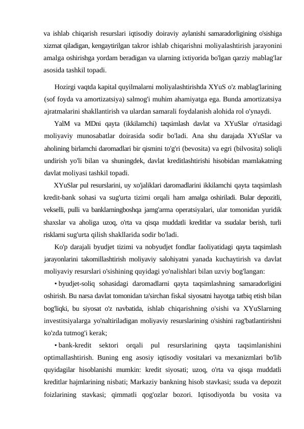va ishlab chiqarish resurslari iqtisodiy doiraviy  aylanishi samaradorligining o'sishiga
xizmat qiladigan, kengaytirilgan takror ishlab chiqarishni moliyalashtirish jarayonini
amalga oshirishga yordam beradigan va ularning ixtiyorida bo'lgan qarziy mablag'lar
asosida tashkil topadi.
Hozirgi vaqtda kapital quyilmalarni moliyalashtirishda XYuS o'z mablag'larining
(sof foyda va amortizatsiya) salmog'i muhim ahamiyatga ega. Bunda amortizatsiya
ajratmalarini shakllantirish va ulardan samarali foydalanish alohida rol o'ynaydi.
YalM  va  MDni  qayta  (ikkilamchi)  taqsimlash  davlat  va XYuSlar  o'rtasidagi
moliyaviy  munosabatlar  doirasida  sodir  bo'ladi.  Ana  shu darajada XYuSlar va
aholining birlamchi daromadlari bir qismini to'g'ri (bevosita) va egri (bilvosita) soliqli
undirish yo'li bilan va  shuningdek, davlat kreditlashtirishi hisobidan mamlakatning
davlat moliyasi tashkil topadi.
XYuSlar pul resurslarini, uy xo'jaliklari daromadlarini ikkilamchi qayta taqsimlash
kredit-bank sohasi va sug'urta tizimi orqali ham  amalga oshiriladi. Bular depozitli,
vekselli, pulli va banklarningboshqa jamg'arma operatsiyalari, ular tomonidan yuridik
shaxslar va aholiga  uzoq, o'rta va qisqa muddatli kreditlar va ssudalar berish, turli
risklarni sug'urta qilish shakllarida sodir bo'ladi.
Ko'p darajali byudjet tizimi va nobyudjet fondlar faoliyatidagi qayta taqsimlash
jarayonlarini takomillashtirish moliyaviy salohiyatni  yanada kuchaytirish va davlat
moliyaviy resurslari o'sishining quyidagi yo'nalishlari bilan uzviy bog'langan:
• byudjet-soliq  sohasidagi  daromadlarni  qayta  taqsimlashning  samaradorligini
oshirish. Bu narsa davlat tomonidan ta'sirchan fiskal siyosatni hayotga tatbiq etish bilan
bog'liqki, bu siyosat o'z navbatida,  ishlab chiqarishning o'sishi  va XYuSlarning
investitsiyalarga yo'naltiriladigan moliyaviy resurslarining o'sishini rag'batlantirishni
ko'zda tutmog'i kerak;
• bank-kredit  sektori  orqali  pul  resurslarining  qayta  taqsimlanishini
optimallashtirish. Buning eng asosiy iqtisodiy  vositalari va mexanizmlari bo'lib
quyidagilar  hisoblanishi  mumkin:  kredit  siyosati;  uzoq,  o'rta  va  qisqa  muddatli
kreditlar hajmlarining nisbati; Markaziy bankning hisob stavkasi; ssuda va depozit
foizlarining  stavkasi;  qimmatli  qog'ozlar  bozori.  Iqtisodiyotda  bu  vosita  va
